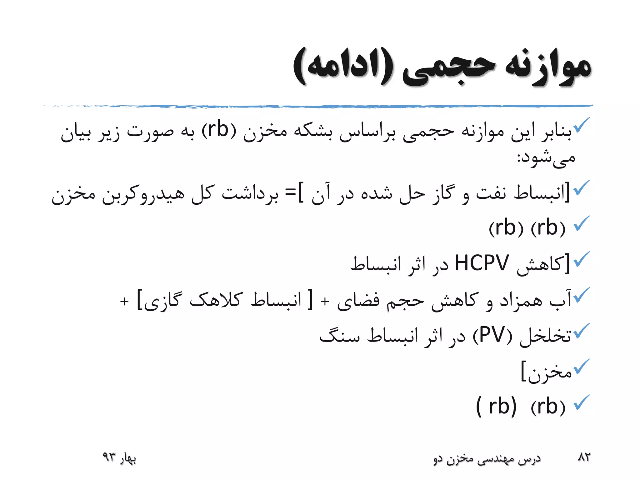‫حجمی‬ ‫موازنه‬(‫ادامه‬)
‫مخزن‬ ‫بشکه‬ ‫براساس‬ ‫حجمی‬ ‫موازنه‬ ‫این‬ ‫بنابر‬(rb)‫بیان‬ ‫زیر‬ ‫صورت‬ ‫به‬
‫می‬‫شود‬:
]‫آن‬ ‫در‬ ‫شده‬ ‫حل‬ ‫گاز‬ ‫و‬ ‫نفت‬ ‫انبساط‬=[‫مخزن‬ ‫هیدروکربن‬ ‫کل‬ ‫برداشت‬
(rb( )rb)
]‫کاهش‬HCPV‫انبساط‬ ‫اثر‬ ‫در‬
‫فضای‬ ‫حجم‬ ‫کاهش‬ ‫و‬ ‫همزاد‬ ‫آب‬+]‫گازی‬ ‫کالهک‬ ‫انبساط‬[+
‫تخلخل‬(PV)‫سنگ‬ ‫انبساط‬ ‫اثر‬ ‫در‬
‫مخزن‬[
(rb)( rb)
‫بهار‬93 ‫دو‬ ‫مخزن‬ ‫مهندسی‬ ‫درس‬ 82
 