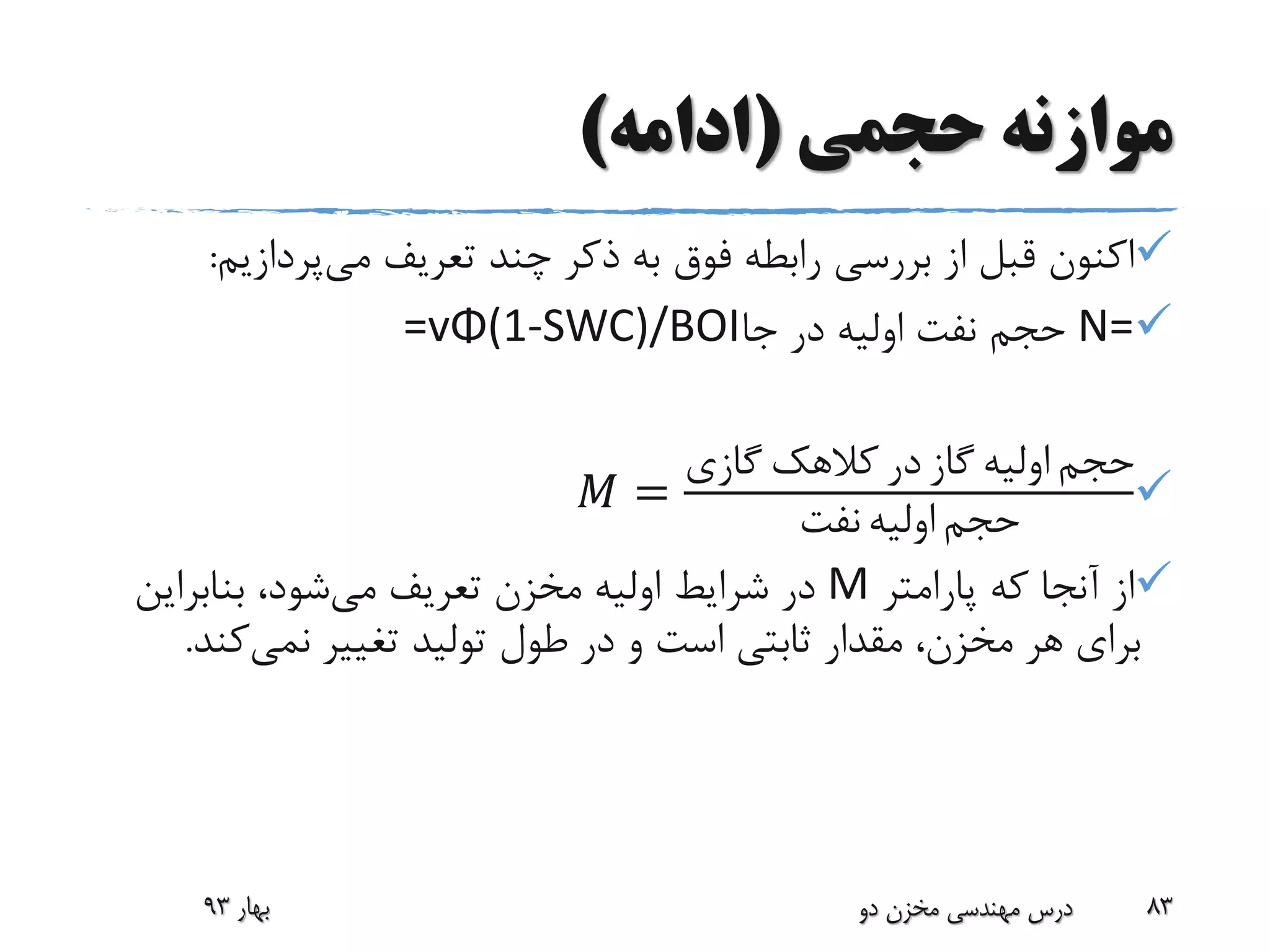 ‫حجمی‬ ‫موازنه‬(‫ادامه‬)
‫می‬ ‫تعریف‬ ‫چند‬ ‫ذکر‬ ‫به‬ ‫فوق‬ ‫رابطه‬ ‫بررسی‬ ‫از‬ ‫قبل‬ ‫اکنون‬‫پردازی‬‫م‬:
N=‫جا‬ ‫در‬ ‫اولیه‬ ‫نفت‬ ‫حجم‬=vΦ(1-SWC)/BOI
𝑀 =
‫گازی‬ ‫کالهک‬ ‫در‬ ‫گاز‬ ‫اولیه‬ ‫حجم‬
‫نفت‬ ‫اولیه‬ ‫حجم‬
‫پارامتر‬ ‫که‬ ‫آنجا‬ ‫از‬M‫می‬ ‫تعریف‬ ‫مخزن‬ ‫اولیه‬ ‫شرایط‬ ‫در‬‫بنابرای‬ ،‫شود‬‫ن‬
‫تغییر‬ ‫تولید‬ ‫طول‬ ‫در‬ ‫و‬ ‫است‬ ‫ثابتی‬ ‫مقدار‬ ،‫مخزن‬ ‫هر‬ ‫برای‬‫نمی‬‫کن‬‫د‬.
‫بهار‬93 ‫دو‬ ‫مخزن‬ ‫مهندسی‬ ‫درس‬ 83
 