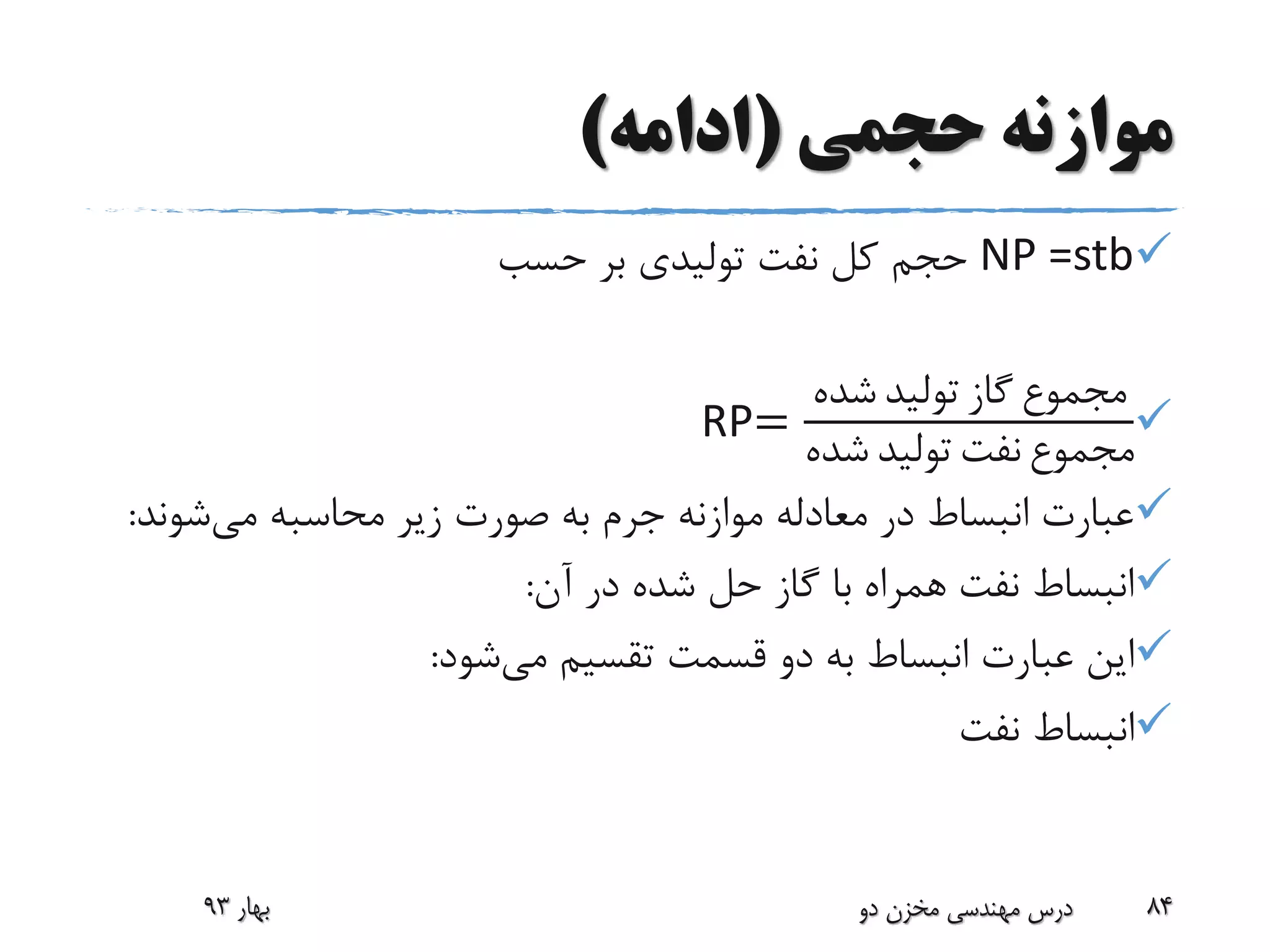 ‫حجمی‬ ‫موازنه‬(‫ادامه‬)
NP =stb‫حسب‬ ‫بر‬ ‫تولیدی‬ ‫نفت‬ ‫کل‬ ‫حجم‬
RP=
‫شده‬ ‫تولید‬ ‫گاز‬ ‫مجموع‬
‫شده‬ ‫تولید‬ ‫نفت‬ ‫مجموع‬
‫می‬ ‫محاسبه‬ ‫زیر‬ ‫صورت‬ ‫به‬ ‫جرم‬ ‫موازنه‬ ‫معادله‬ ‫در‬ ‫انبساط‬ ‫عبارت‬‫شون‬‫د‬:
‫آن‬ ‫در‬ ‫شده‬ ‫حل‬ ‫گاز‬ ‫با‬ ‫همراه‬ ‫نفت‬ ‫انبساط‬:
‫می‬ ‫تقسیم‬ ‫قسمت‬ ‫دو‬ ‫به‬ ‫انبساط‬ ‫عبارت‬ ‫این‬‫شود‬:
‫نفت‬ ‫انبساط‬
‫بهار‬93 ‫دو‬ ‫مخزن‬ ‫مهندسی‬ ‫درس‬ 84
 