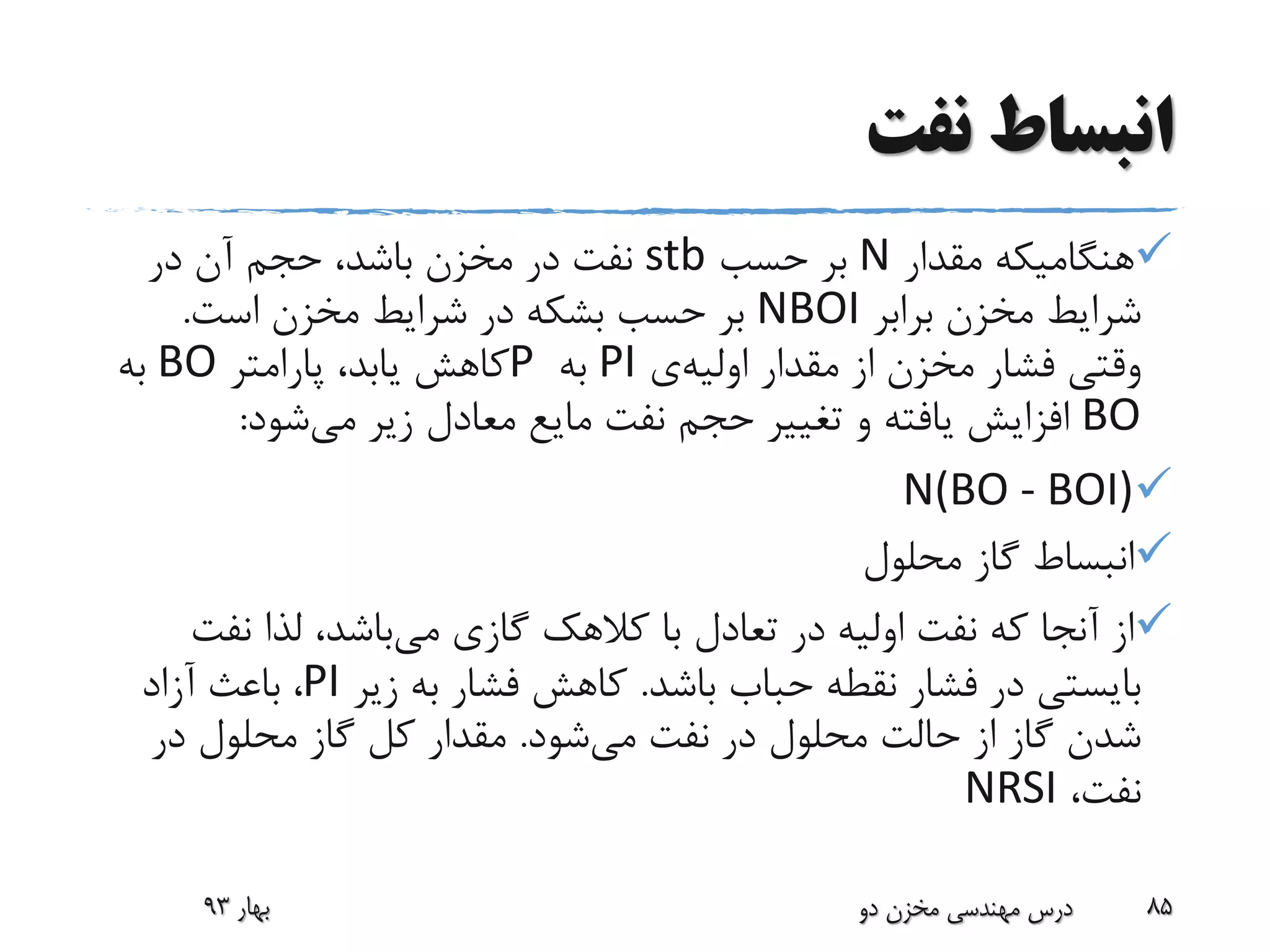 ‫نفت‬ ‫انبساط‬
‫مقدار‬ ‫هنگامیکه‬N‫حسب‬ ‫بر‬stb‫در‬ ‫آن‬ ‫حجم‬ ،‫باشد‬ ‫مخزن‬ ‫در‬ ‫نفت‬
‫برابر‬ ‫مخزن‬ ‫شرایط‬NBOI‫است‬ ‫مخزن‬ ‫شرایط‬ ‫در‬ ‫بشکه‬ ‫حسب‬ ‫بر‬.
‫مقدار‬ ‫از‬ ‫مخزن‬ ‫فشار‬ ‫وقتی‬‫اولیه‬‫ی‬PI‫به‬P‫پارامتر‬ ،‫یابد‬ ‫کاهش‬BO‫به‬
BO‫می‬ ‫زیر‬ ‫معادل‬ ‫مایع‬ ‫نفت‬ ‫حجم‬ ‫تغییر‬ ‫و‬ ‫یافته‬ ‫افزایش‬‫شود‬:
N(BO - BOI)
‫محلول‬ ‫گاز‬ ‫انبساط‬
‫می‬ ‫گازی‬ ‫کالهک‬ ‫با‬ ‫تعادل‬ ‫در‬ ‫اولیه‬ ‫نفت‬ ‫که‬ ‫آنجا‬ ‫از‬‫نفت‬ ‫لذا‬ ،‫باشد‬
‫باشد‬ ‫حباب‬ ‫نقطه‬ ‫فشار‬ ‫در‬ ‫بایستی‬.‫زیر‬ ‫به‬ ‫فشار‬ ‫کاهش‬PI‫آزاد‬ ‫باعث‬ ،
‫می‬ ‫نفت‬ ‫در‬ ‫محلول‬ ‫حالت‬ ‫از‬ ‫گاز‬ ‫شدن‬‫شود‬.‫در‬ ‫محلول‬ ‫گاز‬ ‫کل‬ ‫مقدار‬
،‫نفت‬NRSI
‫بهار‬93 ‫دو‬ ‫مخزن‬ ‫مهندسی‬ ‫درس‬ 85
 