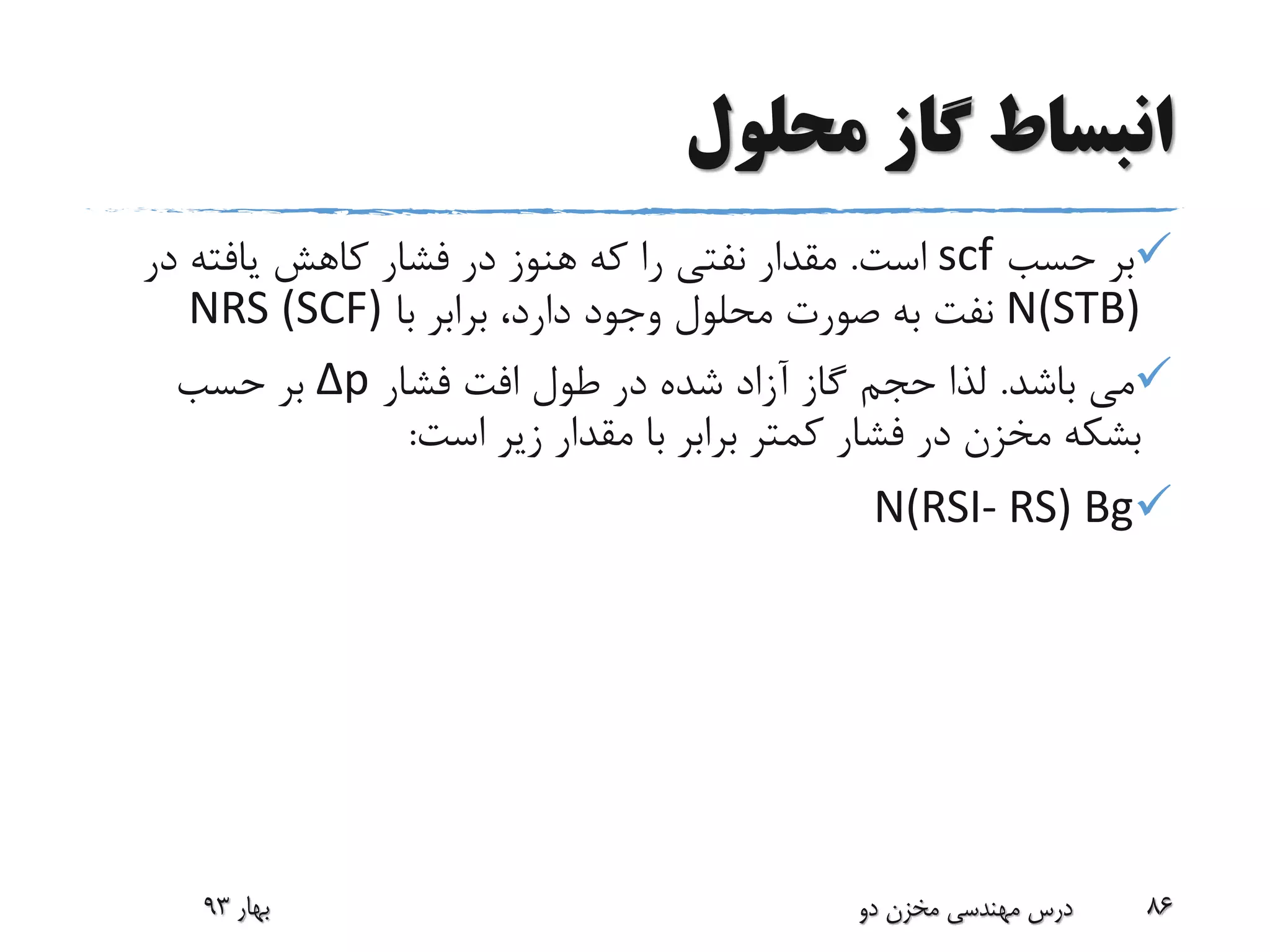 ‫محلول‬ ‫گاز‬ ‫انبساط‬
‫حسب‬ ‫بر‬scf‫است‬.‫در‬ ‫یافته‬ ‫کاهش‬ ‫فشار‬ ‫در‬ ‫هنوز‬ ‫که‬ ‫را‬ ‫نفتی‬ ‫مقدار‬
N(STB)‫با‬ ‫برابر‬ ،‫دارد‬ ‫وجود‬ ‫محلول‬ ‫صورت‬ ‫به‬ ‫نفت‬(SCF)NRS
‫باشد‬ ‫می‬.‫فشار‬ ‫افت‬ ‫طول‬ ‫در‬ ‫شده‬ ‫آزاد‬ ‫گاز‬ ‫حجم‬ ‫لذا‬Δp‫حسب‬ ‫بر‬
‫است‬ ‫زیر‬ ‫مقدار‬ ‫با‬ ‫برابر‬ ‫کمتر‬ ‫فشار‬ ‫در‬ ‫مخزن‬ ‫بشکه‬:
N(RSI- RS) Bg
‫بهار‬93 ‫دو‬ ‫مخزن‬ ‫مهندسی‬ ‫درس‬ 86
 