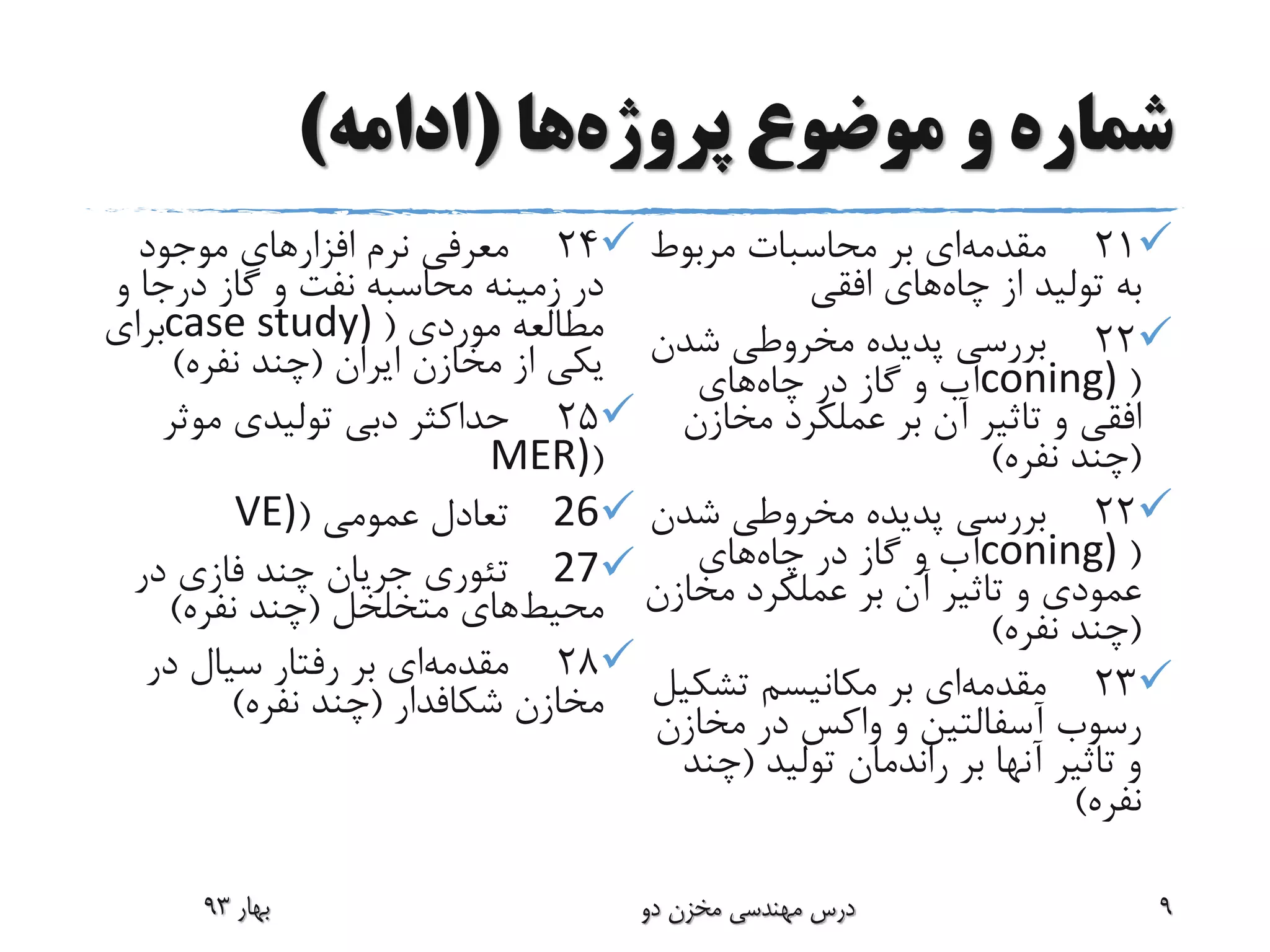 ‫پروژه‬ ‫موضوع‬ ‫و‬ ‫شماره‬‫ها‬(‫ادامه‬)
21‫مقدمه‬‫بر‬ ‫ای‬‫مربوط‬ ‫محاسبات‬
‫از‬ ‫تولید‬ ‫به‬‫چاه‬‫افقی‬ ‫های‬
22‫شدن‬ ‫مخروطی‬ ‫پدیده‬ ‫بررسی‬
(coning)‫در‬ ‫گاز‬ ‫و‬ ‫آب‬‫چاه‬‫های‬
‫افقی‬‫مخازن‬ ‫عملکرد‬ ‫بر‬ ‫آن‬ ‫تاثیر‬ ‫و‬
(‫نفره‬ ‫چند‬)
22‫شدن‬ ‫مخروطی‬ ‫پدیده‬ ‫بررسی‬
(coning)‫در‬ ‫گاز‬ ‫و‬ ‫آب‬‫چاه‬‫های‬
‫عمودی‬‫مخاز‬ ‫عملکرد‬ ‫بر‬ ‫آن‬ ‫تاثیر‬ ‫و‬‫ن‬
(‫نفره‬ ‫چند‬)
23‫مقدمه‬‫بر‬ ‫ای‬‫تشک‬ ‫مکانیسم‬‫یل‬
‫رسوب‬‫آسفالتین‬‫مخازن‬ ‫در‬ ‫واکس‬ ‫و‬
‫تولید‬ ‫راندمان‬ ‫بر‬ ‫آنها‬ ‫تاثیر‬ ‫و‬(‫چن‬‫د‬
‫نفره‬)
24‫موجود‬ ‫افزارهای‬ ‫نرم‬ ‫معرفی‬
‫و‬ ‫درجا‬ ‫گاز‬ ‫و‬ ‫نفت‬ ‫محاسبه‬ ‫زمینه‬ ‫در‬
‫موردی‬ ‫مطالعه‬(case study)‫برای‬
‫ایران‬ ‫مخازن‬ ‫از‬ ‫یکی‬(‫نفره‬ ‫چند‬)
25‫موثر‬ ‫تولیدی‬ ‫دبی‬ ‫حداکثر‬
(MER)
26‫عمومی‬ ‫تعادل‬(VE)
27‫در‬ ‫فازی‬ ‫چند‬ ‫جریان‬ ‫تئوری‬
‫محیط‬‫متخلخل‬ ‫های‬(‫نفره‬ ‫چند‬)
28‫مقدمه‬‫بر‬ ‫ای‬‫در‬ ‫سیال‬ ‫رفتار‬
‫مخازن‬‫شکافدار‬(‫نفره‬ ‫چند‬)
‫بهار‬93 ‫دو‬ ‫مخزن‬ ‫مهندسی‬ ‫درس‬ 9
 