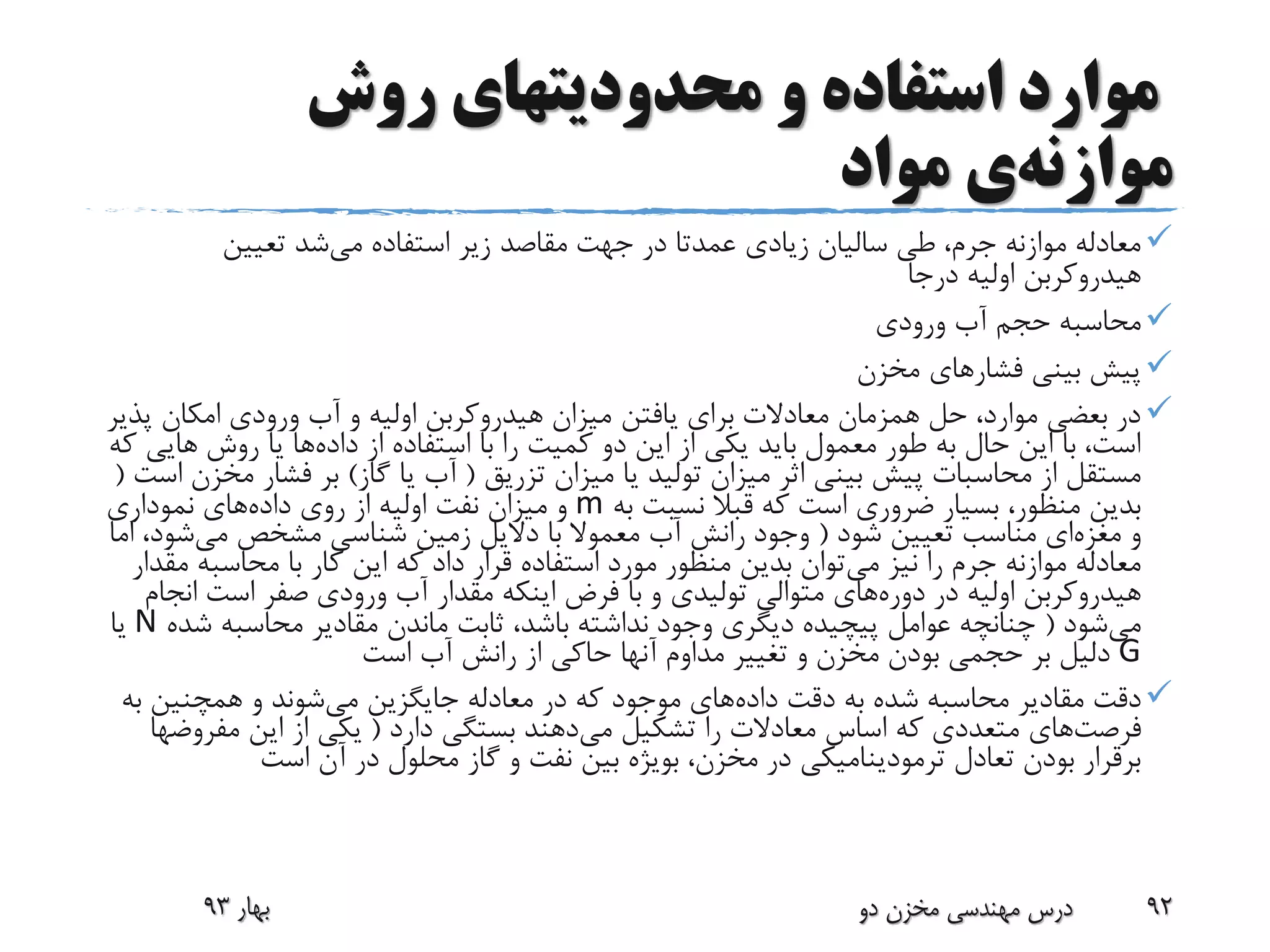 ‫روش‬ ‫محدودیتهای‬ ‫و‬ ‫استفاده‬ ‫موارد‬
‫موازنه‬‫ی‬‫مواد‬
‫استفاده‬ ‫زیر‬ ‫مقاصد‬ ‫جهت‬ ‫در‬ ‫عمدتا‬ ‫زیادی‬ ‫سالیان‬ ‫طی‬ ،‫جرم‬ ‫موازنه‬ ‫معادله‬‫می‬‫شد‬‫تعیین‬
‫درجا‬ ‫اولیه‬ ‫هیدروکربن‬
‫ورودی‬ ‫آب‬ ‫حجم‬ ‫محاسبه‬
‫مخزن‬ ‫فشارهای‬ ‫بینی‬ ‫پیش‬
‫پ‬ ‫امکان‬ ‫ورودی‬ ‫آب‬ ‫و‬ ‫اولیه‬ ‫هیدروکربن‬ ‫میزان‬ ‫یافتن‬ ‫برای‬ ‫معادالت‬ ‫همزمان‬ ‫حل‬ ،‫موارد‬ ‫بعضی‬ ‫در‬‫ذیر‬
‫داده‬ ‫از‬ ‫استفاده‬ ‫با‬ ‫را‬ ‫کمیت‬ ‫دو‬ ‫این‬ ‫از‬ ‫یکی‬ ‫باید‬ ‫معمول‬ ‫طور‬ ‫به‬ ‫حال‬ ‫این‬ ‫با‬ ،‫است‬‫های‬ ‫روش‬ ‫یا‬ ‫ها‬‫که‬ ‫ی‬
‫تزریق‬ ‫میزان‬ ‫یا‬ ‫تولید‬ ‫میزان‬ ‫اثر‬ ‫بینی‬ ‫پیش‬ ‫محاسبات‬ ‫از‬ ‫مستقل‬(‫گاز‬ ‫یا‬ ‫آب‬)‫م‬ ‫فشار‬ ‫بر‬‫است‬ ‫خزن‬(
‫به‬ ‫نسبت‬ ‫قبال‬ ‫که‬ ‫است‬ ‫ضروری‬ ‫بسیار‬ ،‫منظور‬ ‫بدین‬m‫داده‬ ‫روی‬ ‫از‬ ‫اولیه‬ ‫نفت‬ ‫میزان‬ ‫و‬‫نموداری‬ ‫های‬
‫و‬‫مغزه‬‫ای‬‫شود‬ ‫تعیین‬ ‫مناسب‬(‫می‬ ‫مشخص‬ ‫شناسی‬ ‫زمین‬ ‫دالیل‬ ‫با‬ ‫معموال‬ ‫آب‬ ‫رانش‬ ‫وجود‬‫شود‬‫اما‬ ،
‫می‬ ‫نیز‬ ‫را‬ ‫جرم‬ ‫موازنه‬ ‫معادله‬‫م‬ ‫محاسبه‬ ‫با‬ ‫کار‬ ‫این‬ ‫که‬ ‫داد‬ ‫قرار‬ ‫استفاده‬ ‫مورد‬ ‫منظور‬ ‫بدین‬ ‫توان‬‫قدار‬
‫در‬ ‫اولیه‬ ‫هیدروکربن‬‫دوره‬‫های‬‫ان‬ ‫است‬ ‫صفر‬ ‫ورودی‬ ‫آب‬ ‫مقدار‬ ‫اینکه‬ ‫فرض‬ ‫با‬ ‫و‬ ‫تولیدی‬ ‫متوالی‬‫جام‬
‫می‬‫شود‬(‫ش‬ ‫محاسبه‬ ‫مقادیر‬ ‫ماندن‬ ‫ثابت‬ ،‫باشد‬ ‫نداشته‬ ‫وجود‬ ‫دیگری‬ ‫پیچیده‬ ‫عوامل‬ ‫چنانچه‬‫ده‬N‫یا‬
G‫است‬ ‫آب‬ ‫رانش‬ ‫از‬ ‫حاکی‬ ‫آنها‬ ‫مداوم‬ ‫تغییر‬ ‫و‬ ‫مخزن‬ ‫بودن‬ ‫حجمی‬ ‫بر‬ ‫دلیل‬
‫داده‬ ‫دقت‬ ‫به‬ ‫شده‬ ‫محاسبه‬ ‫مقادیر‬ ‫دقت‬‫می‬ ‫جایگزین‬ ‫معادله‬ ‫در‬ ‫که‬ ‫موجود‬ ‫های‬‫ب‬ ‫همچنین‬ ‫و‬ ‫شوند‬‫ه‬
‫فرصت‬‫های‬‫می‬ ‫تشکیل‬ ‫را‬ ‫معادالت‬ ‫اساس‬ ‫که‬ ‫متعددی‬‫دارد‬ ‫بستگی‬ ‫دهند‬(‫این‬ ‫از‬ ‫یکی‬‫مفرو‬‫ضها‬
‫است‬ ‫آن‬ ‫در‬ ‫محلول‬ ‫گاز‬ ‫و‬ ‫نفت‬ ‫بین‬ ‫بویژه‬ ،‫مخزن‬ ‫در‬ ‫ترمودینامیکی‬ ‫تعادل‬ ‫بودن‬ ‫برقرار‬
‫بهار‬93 ‫دو‬ ‫مخزن‬ ‫مهندسی‬ ‫درس‬ 92
 