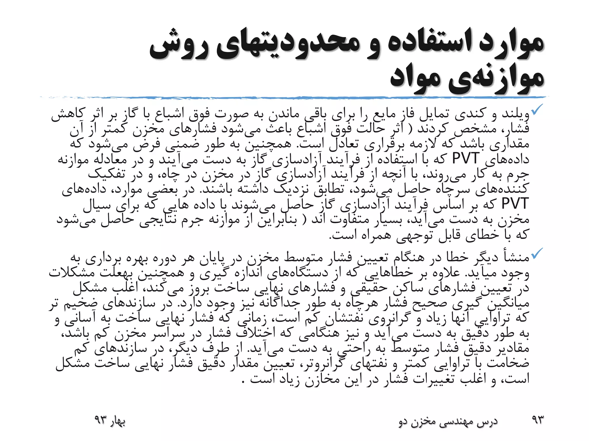 ‫روش‬ ‫محدودیتهای‬ ‫و‬ ‫استفاده‬ ‫موارد‬
‫موازنه‬‫ی‬‫مواد‬
‫ویلند‬‫ب‬ ‫گاز‬ ‫با‬ ‫اشباع‬ ‫فوق‬ ‫صورت‬ ‫به‬ ‫ماندن‬ ‫باقی‬ ‫برای‬ ‫را‬ ‫مایع‬ ‫فاز‬ ‫تمایل‬ ‫کندی‬ ‫و‬‫کاهش‬ ‫اثر‬ ‫ر‬
‫کردند‬ ‫مشخص‬ ،‫فشار‬(‫می‬ ‫باعث‬ ‫اشباع‬ ‫فوق‬ ‫حالت‬ ‫اثر‬‫آن‬ ‫از‬ ‫کمتر‬ ‫مخزن‬ ‫فشارهای‬ ‫شود‬
‫است‬ ‫تعادل‬ ‫برقراری‬ ‫الزمه‬ ‫که‬ ‫باشد‬ ‫مقداری‬.‫می‬ ‫فرض‬ ‫ضمنی‬ ‫طور‬ ‫به‬ ‫همچنین‬‫ک‬ ‫شود‬‫ه‬
‫داده‬‫های‬PVT‫دست‬ ‫به‬ ‫گاز‬ ‫آزادسازی‬ ‫فرآیند‬ ‫از‬ ‫استفاده‬ ‫با‬ ‫که‬‫می‬‫آیند‬‫موا‬ ‫معادله‬ ‫در‬ ‫و‬‫زنه‬
‫کار‬ ‫به‬ ‫جرم‬‫می‬‫روند‬‫تفکیک‬ ‫در‬ ‫و‬ ،‫چاه‬ ‫در‬ ‫مخزن‬ ‫در‬ ‫گاز‬ ‫آزادسازی‬ ‫فرآیند‬ ‫از‬ ‫آنچه‬ ‫با‬ ،
‫کننده‬‫های‬‫می‬ ‫حاصل‬ ‫سرچاه‬‫باشند‬ ‫داشته‬ ‫نزدیک‬ ‫تطابق‬ ،‫شود‬.‫داده‬ ،‫موارد‬ ‫بعضی‬ ‫در‬‫های‬
PVT‫می‬ ‫حاصل‬ ‫گاز‬ ‫آزادسازی‬ ‫فرآیند‬ ‫اساس‬ ‫بر‬ ‫که‬‫سیال‬ ‫برای‬ ‫که‬ ‫هایی‬ ‫داده‬ ‫با‬ ‫شوند‬
‫می‬ ‫دست‬ ‫به‬ ‫مخزن‬‫اند‬ ‫متفاوت‬ ‫بسیار‬ ،‫آید‬(‫م‬ ‫حاصل‬ ‫نتایجی‬ ‫جرم‬ ‫موازنه‬ ‫از‬ ‫بنابراین‬‫ی‬‫شود‬
‫است‬ ‫همراه‬ ‫توجهی‬ ‫قابل‬ ‫خطای‬ ‫با‬ ‫که‬.
‫برداری‬ ‫بهره‬ ‫دوره‬ ‫هر‬ ‫پایان‬ ‫در‬ ‫مخزن‬ ‫متوسط‬ ‫فشار‬ ‫تعیین‬ ‫هنگام‬ ‫در‬ ‫خطا‬ ‫دیگر‬ ‫منشأ‬‫به‬
‫میآید‬ ‫وجود‬.‫بر‬ ‫عالوه‬‫خطاهایی‬‫دستگاه‬ ‫از‬ ‫که‬‫همچنین‬ ‫و‬ ‫گیری‬ ‫اندازه‬ ‫های‬‫بهعلت‬‫مش‬‫کالت‬
‫می‬ ‫بروز‬ ‫ساخت‬ ‫نهایی‬ ‫فشارهای‬ ‫و‬ ‫حقیقی‬ ‫ساکن‬ ‫فشارهای‬ ‫تعیین‬ ‫در‬‫مش‬ ‫اغلب‬ ،‫کند‬‫کل‬
‫فشار‬ ‫صحیح‬ ‫گیری‬ ‫میانگین‬‫هرچاه‬‫دارد‬ ‫وجود‬ ‫نیز‬ ‫جداگانه‬ ‫طور‬ ‫به‬.‫ضخ‬ ‫سازندهای‬ ‫در‬‫تر‬ ‫یم‬
‫گرانروی‬ ‫و‬ ‫زیاد‬ ‫آنها‬ ‫تراوایی‬ ‫که‬‫نفتشان‬‫ب‬ ‫ساخت‬ ‫نهایی‬ ‫فشار‬ ‫که‬ ‫زمانی‬ ،‫است‬ ‫کم‬‫و‬ ‫آسانی‬ ‫ه‬
‫می‬ ‫دست‬ ‫به‬ ‫دقیق‬ ‫طور‬ ‫به‬‫ب‬ ‫کم‬ ‫مخزن‬ ‫سراسر‬ ‫در‬ ‫فشار‬ ‫اختالف‬ ‫که‬ ‫هنگامی‬ ‫نیز‬ ‫و‬ ‫آید‬،‫اشد‬
‫می‬ ‫دست‬ ‫به‬ ‫راحتی‬ ‫به‬ ‫متوسط‬ ‫فشار‬ ‫دقیق‬ ‫مقادیر‬‫آید‬.‫ک‬ ‫سازندهای‬ ‫در‬ ،‫دیگر‬ ‫طرف‬ ‫از‬‫م‬
‫و‬ ‫کمتر‬ ‫تراوایی‬ ‫با‬ ‫ضخامت‬‫نفتهای‬‫گرانروتر‬‫س‬ ‫نهایی‬ ‫فشار‬ ‫دقیق‬ ‫مقدار‬ ‫تعیین‬ ،‫مشکل‬ ‫اخت‬
‫است‬ ‫زیاد‬ ‫مخازن‬ ‫این‬ ‫در‬ ‫فشار‬ ‫تغییرات‬ ‫اغلب‬ ‫و‬ ،‫است‬.
‫بهار‬93 ‫دو‬ ‫مخزن‬ ‫مهندسی‬ ‫درس‬ 93
 