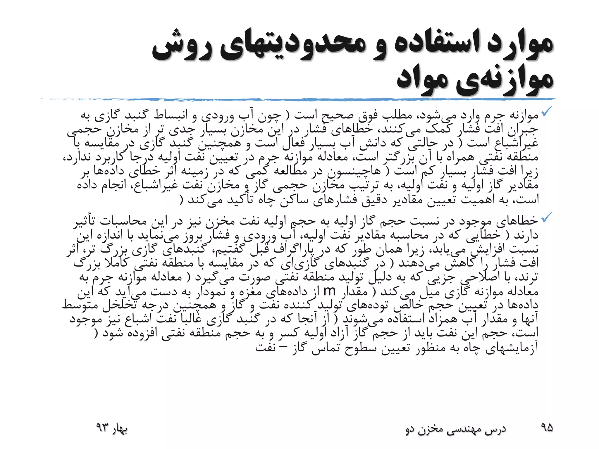 ‫روش‬ ‫محدودیتهای‬ ‫و‬ ‫استفاده‬ ‫موارد‬
‫موازنه‬‫ی‬‫مواد‬
‫می‬ ‫وارد‬ ‫جرم‬ ‫موازنه‬‫است‬ ‫صحیح‬ ‫فوق‬ ‫مطلب‬ ،‫شود‬(‫به‬ ‫گازی‬ ‫گنبد‬ ‫انبساط‬ ‫و‬ ‫ورودی‬ ‫آب‬ ‫چون‬
‫می‬ ‫کمک‬ ‫فشار‬ ‫افت‬ ‫جبران‬‫حجمی‬ ‫مخازن‬ ‫از‬ ‫تر‬ ‫جدی‬ ‫بسیار‬ ‫مخازن‬ ‫این‬ ‫در‬ ‫فشار‬ ‫خطاهای‬ ،‫کنند‬
‫غیراشباع‬‫است‬(‫مقایس‬ ‫در‬ ‫گازی‬ ‫گنبد‬ ‫همچنین‬ ‫و‬ ‫است‬ ‫فعال‬ ‫بسیار‬ ‫آب‬ ‫دانش‬ ‫که‬ ‫حالتی‬ ‫در‬‫با‬ ‫ه‬
‫کاربر‬ ‫درجا‬ ‫اولیه‬ ‫نفت‬ ‫تعیین‬ ‫در‬ ‫جرم‬ ‫موازنه‬ ‫معادله‬ ،‫است‬ ‫بزرگتر‬ ‫آن‬ ‫با‬ ‫همراه‬ ‫نفتی‬ ‫منطقه‬،‫ندارد‬ ‫د‬
‫است‬ ‫کم‬ ‫بسیار‬ ‫فشار‬ ‫افت‬ ‫زیرا‬(‫هاچینسون‬‫داده‬ ‫خطای‬ ‫اثر‬ ‫زمینه‬ ‫در‬ ‫که‬ ‫کمی‬ ‫مطالعه‬ ‫در‬‫ب‬ ‫ها‬‫ر‬
‫نفت‬ ‫مخازن‬ ‫و‬ ‫گاز‬ ‫حجمی‬ ‫مخازن‬ ‫ترتیب‬ ‫به‬ ،‫اولیه‬ ‫نفت‬ ‫و‬ ‫اولیه‬ ‫گاز‬ ‫مقادیر‬‫غیراشباع‬‫د‬ ‫انجام‬ ،‫اده‬
‫می‬ ‫تأکید‬ ‫چاه‬ ‫ساکن‬ ‫فشارهای‬ ‫دقیق‬ ‫مقادیر‬ ‫تعیین‬ ‫اهمیت‬ ‫به‬ ،‫است‬‫کند‬(
‫تأثی‬ ‫محاسبات‬ ‫این‬ ‫در‬ ‫نیز‬ ‫مخزن‬ ‫نفت‬ ‫اولیه‬ ‫حجم‬ ‫به‬ ‫اولیه‬ ‫گاز‬ ‫حجم‬ ‫نسبت‬ ‫در‬ ‫موجود‬ ‫خطاهای‬‫ر‬
‫دارند‬(‫خطایی‬‫می‬ ‫بروز‬ ‫فشار‬ ‫و‬ ‫ورودی‬ ‫آب‬ ،‫اولیه‬ ‫نفت‬ ‫مقادیر‬ ‫محاسبه‬ ‫در‬ ‫که‬‫ای‬ ‫اندازه‬ ‫با‬ ‫نماید‬‫ن‬
‫می‬ ‫افزایش‬ ‫نسبت‬،‫گفتیم‬ ‫قبل‬ ‫پاراگراف‬ ‫در‬ ‫که‬ ‫طور‬ ‫همان‬ ‫زیرا‬ ،‫یابد‬‫گنبدهای‬‫بزرگ‬ ‫گازی‬‫اثر‬ ،‫تر‬
‫می‬ ‫کاهش‬ ‫را‬ ‫فشار‬ ‫افت‬‫دهند‬(‫در‬‫گنبدهای‬‫گازی‬‫ای‬‫بز‬ ‫کامال‬ ‫نفتی‬ ‫منطقه‬ ‫با‬ ‫مقایسه‬ ‫در‬ ‫که‬‫رگ‬
‫ترند‬‫می‬ ‫صورت‬ ‫نفتی‬ ‫منطقه‬ ‫تولید‬ ‫دلیل‬ ‫به‬ ‫که‬ ‫جزیی‬ ‫اصالحی‬ ‫با‬ ،‫گیرد‬(‫ج‬ ‫موازنه‬ ‫معادله‬‫به‬ ‫رم‬
‫می‬ ‫میل‬ ‫گازی‬ ‫موازنه‬ ‫معادله‬‫کند‬(‫مقدار‬m‫داده‬ ‫از‬‫می‬ ‫دست‬ ‫به‬ ‫نمودار‬ ‫و‬ ‫مغزه‬ ‫های‬‫این‬ ‫که‬ ‫آید‬
‫داده‬‫خالص‬ ‫حجم‬ ‫تعیین‬ ‫در‬ ‫ها‬‫توده‬‫های‬‫متوس‬ ‫تخلخل‬ ‫درجه‬ ‫همچنین‬ ‫و‬ ‫گاز‬ ‫و‬ ‫نفت‬ ‫کننده‬ ‫تولید‬‫ط‬
‫می‬ ‫استفاده‬ ‫همزاد‬ ‫آب‬ ‫مقدار‬ ‫و‬ ‫آنها‬‫شوند‬(‫موج‬ ‫نیز‬ ‫اشباع‬ ‫نفت‬ ‫غالبا‬ ‫گازی‬ ‫گنبد‬ ‫در‬ ‫که‬ ‫آنجا‬ ‫از‬‫ود‬
‫شود‬ ‫افزوده‬ ‫نفتی‬ ‫منطقه‬ ‫حجم‬ ‫به‬ ‫و‬ ‫کسر‬ ‫اولیه‬ ‫آزاد‬ ‫گاز‬ ‫حجم‬ ‫از‬ ‫باید‬ ‫نفت‬ ‫این‬ ‫حجم‬ ،‫است‬(
‫گاز‬ ‫تماس‬ ‫سطوح‬ ‫تعیین‬ ‫منظور‬ ‫به‬ ‫چاه‬ ‫آزمایشهای‬–‫نفت‬
‫بهار‬93 ‫دو‬ ‫مخزن‬ ‫مهندسی‬ ‫درس‬ 95
 