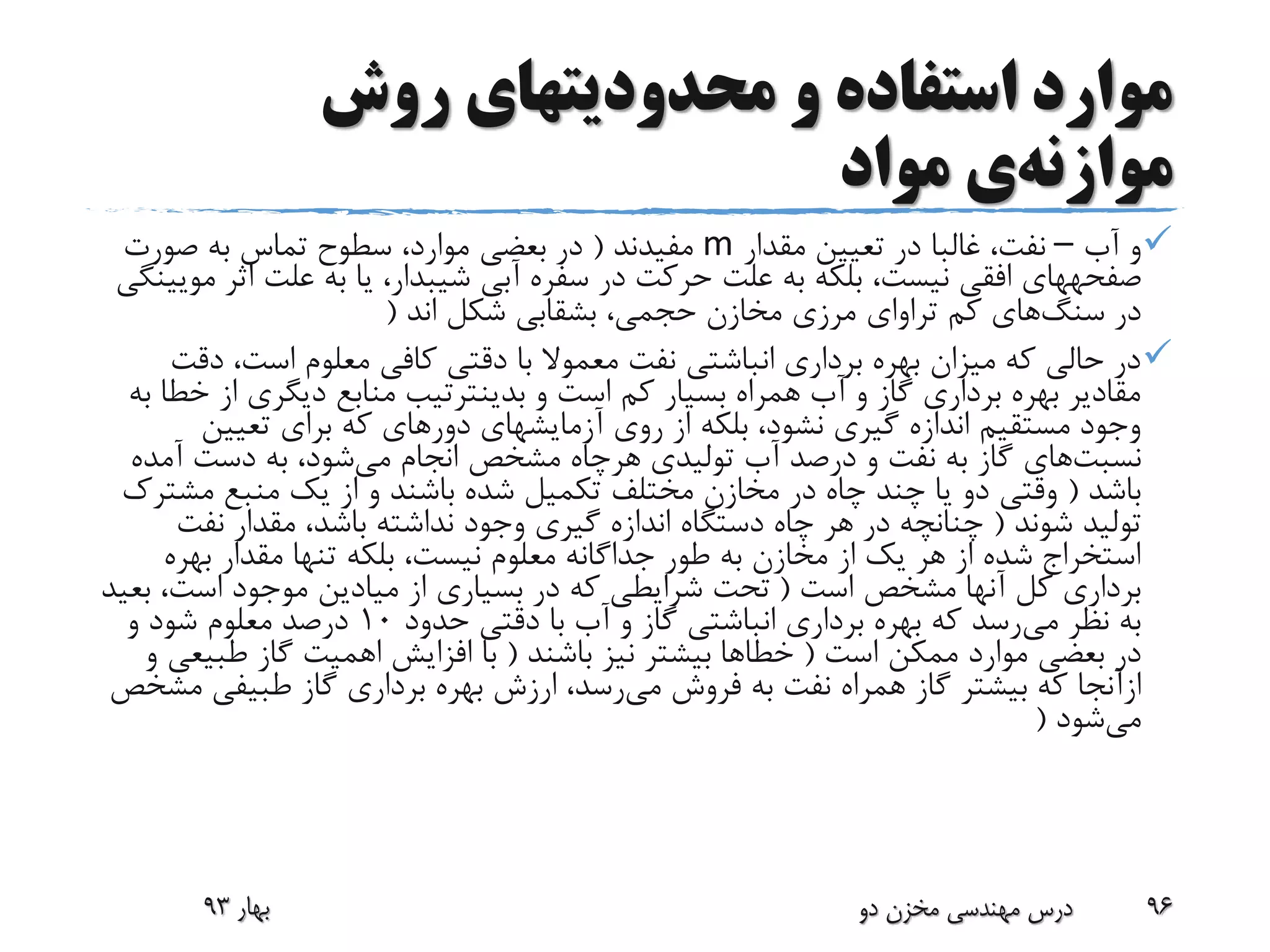 ‫روش‬ ‫محدودیتهای‬ ‫و‬ ‫استفاده‬ ‫موارد‬
‫موازنه‬‫ی‬‫مواد‬
‫آب‬ ‫و‬–‫مقدار‬ ‫تعیین‬ ‫در‬ ‫غالبا‬ ،‫نفت‬m‫مفیدند‬(‫صورت‬ ‫به‬ ‫تماس‬ ‫سطوح‬ ،‫موارد‬ ‫بعضی‬ ‫در‬
‫صفحههای‬‫ا‬ ‫علت‬ ‫به‬ ‫یا‬ ،‫شیبدار‬ ‫آبی‬ ‫سفره‬ ‫در‬ ‫حرکت‬ ‫علت‬ ‫به‬ ‫بلکه‬ ،‫نیست‬ ‫افقی‬‫مویینگی‬ ‫ثر‬
‫در‬‫سنگ‬‫های‬‫کم‬‫تراوای‬‫اند‬ ‫شکل‬ ‫بشقابی‬ ،‫حجمی‬ ‫مخازن‬ ‫مرزی‬(
‫د‬ ،‫است‬ ‫معلوم‬ ‫کافی‬ ‫دقتی‬ ‫با‬ ‫معموال‬ ‫نفت‬ ‫انباشتی‬ ‫برداری‬ ‫بهره‬ ‫میزان‬ ‫که‬ ‫حالی‬ ‫در‬‫قت‬
‫از‬ ‫دیگری‬ ‫منابع‬ ‫بدینترتیب‬ ‫و‬ ‫است‬ ‫کم‬ ‫بسیار‬ ‫همراه‬ ‫آب‬ ‫و‬ ‫گاز‬ ‫برداری‬ ‫بهره‬ ‫مقادیر‬‫به‬ ‫خطا‬
‫تعیین‬ ‫برای‬ ‫که‬ ‫دورهای‬ ‫آزمایشهای‬ ‫روی‬ ‫از‬ ‫بلکه‬ ،‫نشود‬ ‫گیری‬ ‫اندازه‬ ‫مستقیم‬ ‫وجود‬
‫نسبت‬‫های‬‫تولیدی‬ ‫آب‬ ‫درصد‬ ‫و‬ ‫نفت‬ ‫به‬ ‫گاز‬‫هرچاه‬‫می‬ ‫انجام‬ ‫مشخص‬‫آم‬ ‫دست‬ ‫به‬ ،‫شود‬‫ده‬
‫باشد‬(‫مش‬ ‫منبع‬ ‫یک‬ ‫از‬ ‫و‬ ‫باشند‬ ‫شده‬ ‫تکمیل‬ ‫مختلف‬ ‫مخازن‬ ‫در‬ ‫چاه‬ ‫چند‬ ‫یا‬ ‫دو‬ ‫وقتی‬‫ترک‬
‫شوند‬ ‫تولید‬(‫نف‬ ‫مقدار‬ ،‫باشد‬ ‫نداشته‬ ‫وجود‬ ‫گیری‬ ‫اندازه‬ ‫دستگاه‬ ‫چاه‬ ‫هر‬ ‫در‬ ‫چنانچه‬‫ت‬
‫بهر‬ ‫مقدار‬ ‫تنها‬ ‫بلکه‬ ،‫نیست‬ ‫معلوم‬ ‫جداگانه‬ ‫طور‬ ‫به‬ ‫مخازن‬ ‫از‬ ‫یک‬ ‫هر‬ ‫از‬ ‫شده‬ ‫استخراج‬‫ه‬
‫است‬ ‫مشخص‬ ‫آنها‬ ‫کل‬ ‫برداری‬(،‫است‬ ‫موجود‬ ‫میادین‬ ‫از‬ ‫بسیاری‬ ‫در‬ ‫که‬ ‫شرایطی‬ ‫تحت‬‫بعید‬
‫می‬ ‫نظر‬ ‫به‬‫حدود‬ ‫دقتی‬ ‫با‬ ‫آب‬ ‫و‬ ‫گاز‬ ‫انباشتی‬ ‫برداری‬ ‫بهره‬ ‫که‬ ‫رسد‬10‫و‬ ‫شود‬ ‫معلوم‬ ‫درصد‬
‫است‬ ‫ممکن‬ ‫موارد‬ ‫بعضی‬ ‫در‬(‫باشند‬ ‫نیز‬ ‫بیشتر‬ ‫خطاها‬(‫طب‬ ‫گاز‬ ‫اهمیت‬ ‫افزایش‬ ‫با‬‫و‬ ‫یعی‬
‫ازآنجا‬‫می‬ ‫فروش‬ ‫به‬ ‫نفت‬ ‫همراه‬ ‫گاز‬ ‫بیشتر‬ ‫که‬‫گاز‬ ‫برداری‬ ‫بهره‬ ‫ارزش‬ ،‫رسد‬‫طبیفی‬‫مشخص‬
‫می‬‫شود‬(
‫بهار‬93 ‫دو‬ ‫مخزن‬ ‫مهندسی‬ ‫درس‬ 96
 