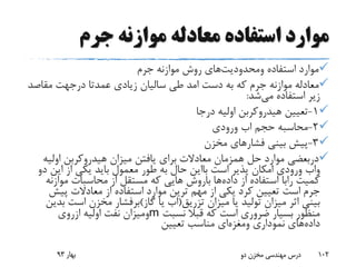 ‫جرم‬ ‫موازنه‬ ‫معادله‬ ‫استفاده‬ ‫موارد‬
‫استفاده‬ ‫موارد‬‫ومحدودیت‬‫های‬‫جرم‬ ‫موازنه‬ ‫روش‬
‫دست‬ ‫به‬ ‫که‬ ‫جرم‬ ‫موازنه‬ ‫معادله‬‫امد‬‫عمدتا‬ ‫زیادی‬ ‫سالیان‬ ‫طی‬‫درجهت‬‫مقاص‬‫د‬
‫استفاده‬ ‫زیر‬‫می‬‫شد‬:
1-‫درجا‬ ‫اولیه‬ ‫هیدروکربن‬ ‫تعیین‬
2-‫حجم‬ ‫محاسبه‬‫اب‬‫ورودی‬
3-‫مخزن‬ ‫فشارهای‬ ‫بینی‬ ‫پیش‬
‫دربعضی‬‫اولی‬ ‫هیدروکربن‬ ‫میزان‬ ‫یافتن‬ ‫برای‬ ‫معادالت‬ ‫همزمان‬ ‫حل‬ ‫موارد‬‫ه‬
‫واب‬‫است‬ ‫پذیر‬ ‫امکان‬ ‫ورودی‬‫بااین‬‫د‬ ‫این‬ ‫از‬ ‫یکی‬ ‫باید‬ ‫معمول‬ ‫طور‬ ‫به‬ ‫حال‬‫و‬
‫کمیت‬‫رابا‬‫داده‬ ‫از‬ ‫استفاده‬‫ها‬‫باروش‬‫موازن‬ ‫محاسبات‬ ‫از‬ ‫مستقل‬ ‫که‬ ‫هایی‬‫ه‬
‫پیش‬ ‫معادالت‬ ‫از‬ ‫استفاده‬ ‫موارد‬ ‫ترین‬ ‫مهم‬ ‫از‬ ‫یکی‬ ‫کرد‬ ‫تعیین‬ ‫است‬ ‫جرم‬
‫تزریق‬ ‫میزان‬ ‫یا‬ ‫تولید‬ ‫میزان‬ ‫اثر‬ ‫بینی‬(‫اب‬‫گاز‬ ‫یا‬)‫برفشار‬‫است‬ ‫مخزن‬‫بدین‬
‫نسبت‬ ‫قبال‬ ‫که‬ ‫است‬ ‫ضروری‬ ‫بسیار‬ ‫منظور‬m‫ومیزان‬‫اولیه‬ ‫نفت‬‫ازروی‬
‫داده‬‫نموداری‬ ‫های‬‫ومغزه‬‫ای‬‫تعیین‬ ‫مناسب‬
‫بهار‬93 ‫دو‬ ‫مخزن‬ ‫مهندسی‬ ‫درس‬ 102
 