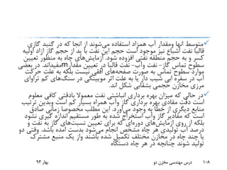 ‫متوسط‬‫انها‬‫ومقدار‬‫می‬ ‫استفاده‬ ‫همزاد‬ ‫آب‬‫از‬ ‫شوند‬‫انجا‬‫گازی‬ ‫گنبد‬ ‫در‬ ‫که‬
‫قالبا‬‫گاز‬ ‫حجم‬ ‫از‬ ‫ید‬ ‫با‬ ‫نفت‬ ‫این‬ ‫حجم‬ ‫است‬ ‫موجود‬ ‫نیز‬ ‫اشباع‬ ‫نفت‬‫ازاد‬‫ا‬‫ولیه‬
‫شود‬ ‫افزوده‬ ‫نفتی‬ ‫منطقه‬ ‫حجم‬ ‫به‬ ‫و‬ ‫کسر‬.‫ازمایش‬‫های‬‫تعی‬ ‫منظور‬ ‫به‬ ‫چاه‬‫ین‬
‫گاز‬ ‫تماس‬ ‫سطوح‬-‫نفت‬‫وآب‬-‫نفت‬‫قالبا‬‫مقدار‬ ‫تعیین‬ ‫در‬m‫مفیداند‬.‫بعضی‬ ‫در‬
‫صورت‬ ‫به‬ ‫تماس‬ ‫سطوح‬ ‫موارد‬‫صفحه‬‫های‬‫ح‬ ‫علت‬ ‫به‬ ‫بلکه‬ ‫نیست‬ ‫افقی‬‫رکت‬
‫در‬ ‫مویینگی‬ ‫اثر‬ ‫علت‬ ‫به‬ ‫یا‬ ‫دار‬ ‫شیب‬ ‫ابی‬ ‫سفره‬ ‫در‬ ‫آب‬‫سنگ‬‫های‬‫کم‬‫ت‬‫راوای‬
‫اند‬ ‫شکل‬ ‫بشقابی‬ ‫حجمی‬ ‫مخازن‬ ‫مرزی‬.
‫معموال‬ ‫نفت‬ ‫انباشتی‬ ‫برداری‬ ‫بهره‬ ‫میزان‬ ‫که‬ ‫حالی‬ ‫در‬‫بادقتی‬‫م‬ ‫کافی‬‫علوم‬
‫دقت‬ ‫است‬‫مقادی‬‫گاز‬ ‫برداری‬ ‫بهره‬‫وآب‬‫است‬ ‫کم‬ ‫بسیار‬ ‫همراه‬‫وبدین‬‫ترت‬‫یب‬
‫وجود‬ ‫به‬ ‫خطا‬ ‫از‬ ‫دیگری‬ ‫منابع‬‫می‬‫اورد‬.‫صادق‬ ‫زمانی‬ ‫مخصوصا‬ ‫مطلب‬ ‫این‬
‫گاز‬ ‫مقادیر‬ ‫که‬ ‫است‬‫وآب‬‫ن‬ ‫گیری‬ ‫اندازه‬ ‫مستقیم‬ ‫طور‬ ‫به‬ ‫شده‬ ‫استخراج‬‫شود‬
‫روی‬ ‫از‬ ‫بلکه‬‫ازمایش‬‫های‬‫دوره‬‫تعیین‬ ‫برای‬ ‫که‬ ‫ای‬‫نسبت‬‫های‬‫نف‬ ‫به‬ ‫گاز‬‫و‬ ‫ت‬
‫می‬ ‫انجام‬ ‫مشخص‬ ‫چاه‬ ‫هر‬ ‫تولیدی‬ ‫آب‬ ‫درصد‬‫بدست‬ ‫شود‬‫امده‬‫باشد‬.‫وقتی‬‫دو‬
‫باشند‬ ‫شده‬ ‫تکمیل‬ ‫مختلف‬ ‫مخازن‬ ‫در‬ ‫چاه‬ ‫چند‬ ‫یا‬‫واز‬‫مشترک‬ ‫منبع‬ ‫یک‬
‫دستگاه‬ ‫چاه‬ ‫هر‬ ‫در‬ ‫چنانچه‬ ‫شوند‬ ‫تولید‬
‫بهار‬93 ‫دو‬ ‫مخزن‬ ‫مهندسی‬ ‫درس‬ 108
 