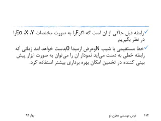 ‫اگر‬ ‫گه‬ ‫است‬ ‫ان‬ ‫از‬ ‫حاکی‬ ‫قبل‬ ‫رابطه‬F‫مختصات‬ ‫صورت‬ ‫به‬ ‫را‬Y،X،Eo‫را‬
‫بگیریم‬ ‫نظر‬ ‫در‬
‫شیب‬ ‫با‬ ‫مستقیمی‬ ‫خط‬N‫وعرض‬‫ازمبدا‬0‫خواهد‬ ‫بدست‬‫امد‬‫که‬ ‫زمانی‬
‫دست‬ ‫به‬ ‫خطی‬ ‫رابطه‬‫می‬‫اید‬‫می‬ ‫را‬ ‫ان‬ ‫نمودار‬‫پی‬ ‫ابزار‬ ‫صورت‬ ‫به‬ ‫توان‬‫ش‬
‫ک‬ ‫استفاده‬ ‫بیشتر‬ ‫برداری‬ ‫بهره‬ ‫امکان‬ ‫تخمین‬ ‫در‬ ‫کننده‬ ‫بینی‬‫رد‬.
‫بهار‬93 ‫دو‬ ‫مخزن‬ ‫مهندسی‬ ‫درس‬ 112
 