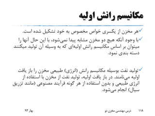 ‫اولیه‬ ‫رانش‬ ‫مکانیسم‬
‫است‬ ‫شده‬ ‫تشکیل‬ ‫خود‬ ‫به‬ ‫مخصوص‬ ‫خواص‬ ‫یکسری‬ ‫از‬ ‫مخزن‬ ‫هر‬.
‫پیدا‬ ‫مشابه‬ ‫مخزن‬ ‫دو‬ ‫هیچ‬ ‫آنکه‬ ‫وجود‬ ‫با‬‫نمی‬‫شود‬‫ر‬ ‫آنها‬ ‫حال‬ ‫این‬ ‫با‬ ،‫ا‬
‫رانش‬ ‫مکانیسم‬ ‫اساس‬ ‫بر‬ ‫میتوان‬‫اولیه‬‫ای‬‫تولی‬ ‫آن‬ ‫وسیله‬ ‫به‬ ‫که‬‫میکنند‬ ‫د‬
‫نمود‬ ‫بندی‬ ‫دسته‬.
‫رانش‬ ‫مکانیسم‬ ‫بوسیله‬ ‫نفت‬ ‫تولید‬(‫انرژی‬)‫ب‬ ‫را‬ ‫مخزن‬ ‫طبیعی‬‫از‬‫یافت‬
‫می‬ ‫اولیه‬‫نامند‬.‫باز‬ ‫در‬‫از‬ ‫استفاده‬ ‫با‬ ‫مخزن‬ ‫از‬ ‫نفت‬ ‫تولید‬ ،‫اولیه‬ ‫یافت‬
‫مصنوعی‬ ‫فرآیند‬ ‫گونه‬ ‫هر‬ ‫از‬ ‫استفاده‬ ‫بدون‬ ‫و‬ ‫طبیعی‬ ‫انرژی‬(‫مانن‬‫تزریق‬ ‫د‬
‫سیال‬)‫می‬ ‫انجام‬‫شود‬.
‫بهار‬93 ‫دو‬ ‫مخزن‬ ‫مهندسی‬ ‫درس‬ 118
 