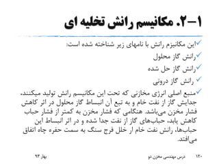 1-2.‫ای‬ ‫تخلیه‬ ‫رانش‬ ‫مکانیسم‬
‫است‬ ‫شده‬ ‫شناخته‬ ‫زیر‬ ‫نامهای‬ ‫با‬ ‫رانش‬ ‫مکانیزم‬ ‫این‬:
‫محلول‬ ‫گاز‬ ‫رانش‬
‫شده‬ ‫حل‬ ‫گاز‬ ‫رانش‬
‫درونی‬ ‫گاز‬ ‫رانش‬
‫م‬ ‫تولید‬ ‫رانش‬ ‫مکانیسم‬ ‫این‬ ‫تحت‬ ‫که‬ ‫مخازنی‬ ‫انرژی‬ ‫اصلی‬ ‫منبع‬،‫یکنند‬
‫ک‬ ‫اثر‬ ‫در‬ ‫محلول‬ ‫گاز‬ ‫انبساط‬ ‫آن‬ ‫تبع‬ ‫به‬ ‫و‬ ‫خام‬ ‫نفت‬ ‫از‬ ‫گاز‬ ‫جدایش‬‫اهش‬
‫می‬ ‫مخزن‬ ‫فشار‬‫باشد‬.‫حب‬ ‫فشار‬ ‫از‬ ‫کمتر‬ ‫به‬ ‫مخزن‬ ‫فشار‬ ‫که‬ ‫هنگامی‬‫اب‬
،‫یابد‬ ‫کاهش‬‫حباب‬‫های‬‫این‬ ‫انبساط‬ ‫اثر‬ ‫در‬ ‫و‬ ‫شده‬ ‫جدا‬ ‫نفت‬ ‫از‬ ‫گاز‬
‫حباب‬‫ها‬‫اتفاق‬ ‫چاه‬ ‫حفره‬ ‫سمت‬ ‫به‬ ‫سنگ‬ ‫فرج‬ ‫خلل‬ ‫ار‬ ‫خام‬ ‫نفت‬ ‫رانش‬ ،
‫می‬‫افتد‬.
‫بهار‬93 ‫دو‬ ‫مخزن‬ ‫مهندسی‬ ‫درس‬ 120
 