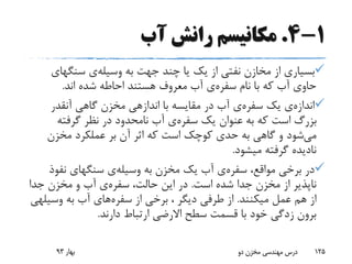 1-4.‫آب‬ ‫رانش‬ ‫مکانیسم‬
‫به‬ ‫جهت‬ ‫چند‬ ‫یا‬ ‫یک‬ ‫از‬ ‫نفتی‬ ‫مخازن‬ ‫از‬ ‫بسیاری‬‫وسیله‬‫ی‬‫سنگهای‬
‫نام‬ ‫با‬ ‫که‬ ‫آب‬ ‫حاوی‬‫سفره‬‫ی‬‫اند‬ ‫شده‬ ‫احاطه‬ ‫هستند‬ ‫معروف‬ ‫آب‬.
‫اندازه‬‫ی‬‫یک‬‫سفره‬‫ی‬‫آنقدر‬ ‫گاهی‬ ‫مخزن‬ ‫اندازهی‬ ‫با‬ ‫مقایسه‬ ‫در‬ ‫آب‬
‫یک‬ ‫عنوان‬ ‫به‬ ‫که‬ ‫است‬ ‫بزرگ‬‫سفره‬‫ی‬‫گرفته‬ ‫نظر‬ ‫در‬ ‫نامحدود‬ ‫آب‬
‫می‬‫مخزن‬ ‫عملکرد‬ ‫بر‬ ‫آن‬ ‫اثر‬ ‫که‬ ‫است‬ ‫کوچک‬ ‫حدی‬ ‫به‬ ‫گاهی‬ ‫و‬ ‫شود‬
‫میشود‬ ‫گرفته‬ ‫نادیده‬.
،‫مواقع‬ ‫برخی‬ ‫در‬‫سفره‬‫ی‬‫به‬ ‫مخزن‬ ‫یک‬ ‫آب‬‫وسیله‬‫ی‬‫نفوذ‬ ‫سنگهای‬
‫است‬ ‫شده‬ ‫جدا‬ ‫مخزن‬ ‫از‬ ‫ناپذیر‬.،‫حالت‬ ‫این‬ ‫در‬‫سفره‬‫ی‬‫جدا‬ ‫مخزن‬ ‫و‬ ‫آب‬
‫میکنند‬ ‫عمل‬ ‫هم‬ ‫از‬.‫از‬ ‫برخی‬ ، ‫دیگر‬ ‫طرفی‬ ‫از‬‫سفره‬‫های‬‫وسی‬ ‫به‬ ‫آب‬‫لهی‬
‫دارند‬ ‫ارتباط‬ ‫االرضی‬ ‫سطح‬ ‫قسمت‬ ‫با‬ ‫خود‬ ‫زدگی‬ ‫برون‬.
‫بهار‬93 ‫دو‬ ‫مخزن‬ ‫مهندسی‬ ‫درس‬ 125
 