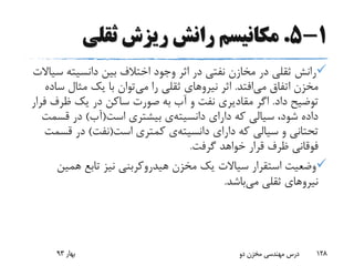 1-5.‫ثقلی‬ ‫ریزش‬ ‫رانش‬ ‫مکانیسم‬
‫س‬ ‫دانسیته‬ ‫بین‬ ‫اختالف‬ ‫وجود‬ ‫اثر‬ ‫در‬ ‫نفتی‬ ‫مخازن‬ ‫در‬ ‫ثقلی‬ ‫رانش‬‫یاالت‬
‫می‬ ‫اتفاق‬ ‫مخزن‬‫افتد‬.‫اثر‬‫نیرو‬‫های‬‫می‬ ‫را‬ ‫ثقلی‬‫س‬ ‫مثال‬ ‫یک‬ ‫با‬ ‫توان‬‫اده‬
‫داد‬ ‫توضیح‬.‫ظرف‬ ‫یک‬ ‫در‬ ‫ساکن‬ ‫صورت‬ ‫به‬ ‫آب‬ ‫و‬ ‫نفت‬ ‫مقادیری‬ ‫اگر‬‫فرار‬
‫دارای‬ ‫که‬ ‫سیالی‬ ،‫شود‬ ‫داده‬‫دانسیته‬‫ی‬‫است‬ ‫بیشتری‬(‫آب‬)‫قس‬ ‫در‬‫مت‬
‫دارای‬ ‫که‬ ‫سیالی‬ ‫و‬ ‫تحتانی‬‫دانسیته‬‫ی‬‫است‬ ‫کمتری‬(‫نفت‬)‫قس‬ ‫در‬‫مت‬
‫گرفت‬ ‫خواهد‬ ‫قرار‬ ‫ظرف‬ ‫فوقانی‬.
‫همی‬ ‫تابع‬ ‫نیز‬ ‫هیدروکربنی‬ ‫مخزن‬ ‫یک‬ ‫سیاالت‬ ‫استقرار‬ ‫وضعیت‬‫ن‬
‫می‬ ‫ثقلی‬ ‫نیروهای‬‫باشد‬.
‫بهار‬93 ‫دو‬ ‫مخزن‬ ‫مهندسی‬ ‫درس‬ 128
 