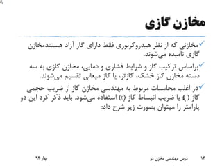 ‫گازی‬ ‫مخازن‬
‫هیدروکربوری‬ ‫نظر‬ ‫از‬ ‫که‬ ‫مخازنی‬‫آزاد‬ ‫گاز‬ ‫دارای‬ ‫فقط‬‫هستندمخازن‬
‫می‬ ‫نامیده‬ ‫گازی‬‫شوند‬.
‫س‬ ‫به‬ ‫گازی‬ ‫مخازن‬ ،‫دمایی‬ ‫و‬ ‫فشاری‬ ‫شرایط‬ ‫و‬ ‫گاز‬ ‫ترکیب‬ ‫براساس‬‫ه‬
،‫خشک‬ ‫گاز‬ ‫مخازن‬ ‫دسته‬‫گازتر‬‫می‬ ‫تقسیم‬ ‫میعانی‬ ‫گاز‬ ‫یا‬ ،‫شوند‬.
‫حجمی‬ ‫ضریب‬ ‫از‬ ‫گاز‬ ‫مخازن‬ ‫مهندسی‬ ‫به‬ ‫مربوط‬ ‫محاسبات‬ ‫اغلب‬ ‫در‬
‫گاز‬) (‫گاز‬ ‫انبساط‬ ‫ضریب‬ ‫یا‬) (‫می‬ ‫استفاده‬‫شود‬.‫کرد‬ ‫ذکر‬ ‫باید‬‫دو‬ ‫این‬
‫داد‬ ‫شرح‬ ‫زیر‬ ‫بصورت‬ ‫میتوان‬ ‫را‬ ‫پارامتر‬:
‫بهار‬93 ‫دو‬ ‫مخزن‬ ‫مهندسی‬ ‫درس‬ 13
gE gB
 