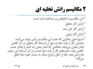 2‫ای‬ ‫تخلیه‬ ‫رانش‬ ‫مکانیسم‬
‫با‬ ‫مکانیسم‬ ‫این‬‫نام‬‫های‬‫است‬ ‫شده‬ ‫شناخته‬ ‫زیر‬:
‫محلول‬ ‫گاز‬ ‫رانش‬
‫شده‬ ‫حل‬ ‫گاز‬ ‫رانش‬
‫درونی‬ ‫گاز‬ ‫رانش‬
‫می‬ ‫تولید‬ ‫رانش‬ ‫مکانیسم‬ ‫این‬ ‫تحت‬ ‫که‬ ‫مخازنی‬ ‫اصلی‬ ‫منبع‬‫کن‬‫ند‬.
‫کاهش‬ ‫اثر‬ ‫در‬ ‫محلول‬ ‫گاز‬ ‫انبساط‬ ‫آن‬ ‫تبع‬ ‫به‬ ‫خام‬ ‫نفت‬ ‫از‬ ‫گاز‬ ‫جدایش‬
‫می‬ ‫مخزن‬ ‫فشار‬‫باشد‬.‫حب‬ ‫فشار‬ ‫از‬ ‫کمتر‬ ‫به‬ ‫مخزن‬ ‫فشار‬ ‫که‬ ‫هنگامی‬‫اب‬
،‫یابد‬ ‫کاهش‬‫حباب‬‫های‬‫حب‬ ‫این‬ ‫انبساط‬ ‫اثر‬ ‫در‬ ‫و‬ ‫شده‬ ‫جدا‬ ‫نفت‬ ‫از‬ ‫گاز‬‫اب‬
‫اتفاق‬ ‫چاه‬ ‫حفره‬ ‫سمت‬ ‫به‬ ‫سنگ‬ ‫فرج‬ ‫و‬ ‫خلل‬ ‫از‬ ‫خام‬ ‫نفت‬ ‫رانش‬ ،‫ها‬
‫می‬‫افتد‬.
‫بهار‬93 ‫دو‬ ‫مخزن‬ ‫مهندسی‬ ‫درس‬ 138
 