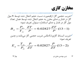 ‫گازی‬ ‫مخازن‬
‫گاز‬ ‫حجمی‬ ‫ضریب‬) (‫توسط‬ ‫شده‬ ‫اشغال‬ ‫حجم‬ ‫نسبت‬ ‫بصورت‬n‫مول‬
‫تعداد‬ ‫همان‬ ‫توسط‬ ‫شده‬ ‫اشغال‬ ‫حجم‬ ‫به‬ ‫مخزن‬ ‫دمای‬ ‫و‬ ‫فشار‬ ‫در‬ ‫گاز‬
‫نمود‬ ‫تعریف‬ ‫میتوان‬ ‫استاندارد‬ ‫دمای‬ ‫و‬ ‫فشار‬ ‫در‬ ‫گاز‬ ‫مول‬:
‫گازی‬ ‫انبساط‬ ‫ضریب‬) (‫می‬ ‫گاز‬ ‫حجمی‬ ‫ضریب‬ ‫عکس‬‫چنین‬ ‫و‬ ‫باشد‬
‫نمود‬ ‫تعریف‬:
‫بهار‬93 ‫دو‬ ‫مخزن‬ ‫مهندسی‬ ‫درس‬ 14
gB
. 0.02827 (13 1)sc
g
sc
P ZT ZT
B
T P P
  
gE
. 0.02827 (13 2)sc
g
sc
T P P
E
P ZT ZT
  
 