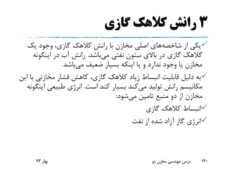 3‫گازی‬ ‫کالهک‬ ‫رانش‬
‫از‬ ‫یکی‬‫شاخصه‬‫های‬‫یک‬ ‫وجود‬ ،‫گازی‬ ‫کالهک‬ ‫رانش‬ ‫با‬ ‫مخازن‬ ‫اصلی‬
‫گالهک‬‫می‬ ‫نفتی‬ ‫ستون‬ ‫باالی‬ ‫در‬ ‫گازی‬‫باشد‬.‫اینگو‬ ‫در‬ ‫آب‬ ‫رانش‬‫نه‬
‫می‬ ‫ضعیف‬ ‫بسیار‬ ‫اینکه‬ ‫یا‬ ‫و‬ ‫ندارد‬ ‫وجود‬ ‫یا‬ ‫مخازن‬‫باشد‬.
‫مخازن‬ ‫فشار‬ ‫کاهش‬ ،‫گازی‬ ‫کالهک‬ ‫زیاد‬ ‫انبساط‬ ‫قابلیت‬ ‫دلیل‬ ‫به‬‫این‬ ‫با‬ ‫ی‬
‫می‬ ‫تولید‬ ‫رانش‬ ‫مکانیسم‬‫است‬ ‫کند‬ ‫بسیار‬ ‫کند‬.‫طبیعی‬ ‫انرژی‬‫اینگونه‬
‫می‬ ‫تامین‬ ‫منبع‬ ‫دو‬ ‫از‬ ‫مخازن‬‫شود‬:
‫گازی‬ ‫کالهک‬ ‫انبساط‬
‫نفت‬ ‫از‬ ‫شده‬ ‫آزاد‬ ‫گاز‬ ‫انرژی‬
‫بهار‬93 ‫دو‬ ‫مخزن‬ ‫مهندسی‬ ‫درس‬ 140
 