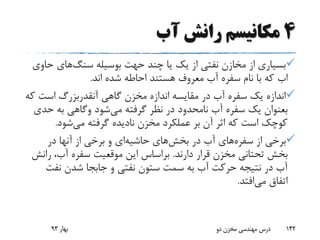 4‫آب‬ ‫رانش‬ ‫مکانیسم‬
‫چند‬ ‫یا‬ ‫یک‬ ‫از‬ ‫نفتی‬ ‫مخازن‬ ‫از‬ ‫بسیاری‬‫حهت‬‫بوسیله‬‫سنگ‬‫های‬‫ح‬‫اوی‬
‫اب‬‫اند‬ ‫شده‬ ‫احاطه‬ ‫هستند‬ ‫معروف‬ ‫آب‬ ‫سفره‬ ‫نام‬ ‫با‬ ‫که‬.
‫گاهی‬ ‫مخزن‬ ‫اندازه‬ ‫مقایسه‬ ‫در‬ ‫آب‬ ‫سفره‬ ‫یک‬ ‫اندازه‬‫آنقدربزرگ‬‫است‬‫که‬
‫بعنوان‬‫می‬ ‫گرفته‬ ‫نظر‬ ‫در‬ ‫نامحدود‬ ‫آب‬ ‫سفره‬ ‫یک‬‫شود‬‫وگاهی‬‫ح‬ ‫به‬‫دی‬
‫می‬ ‫گرفته‬ ‫نادیده‬ ‫مخزن‬ ‫عملکرد‬ ‫بر‬ ‫آن‬ ‫اثر‬ ‫که‬ ‫است‬ ‫کوچک‬‫شود‬.
‫از‬ ‫برخی‬‫سفره‬‫های‬‫در‬ ‫آب‬‫بخش‬‫های‬‫حاشیه‬‫ای‬‫در‬ ‫آنها‬ ‫از‬ ‫برخی‬ ‫و‬
‫دارند‬ ‫قرار‬ ‫مخزن‬ ‫تحتانی‬ ‫بخش‬.‫ر‬ ،‫آب‬ ‫سفره‬ ‫موقعیت‬ ‫این‬ ‫براساس‬‫انش‬
‫نفت‬ ‫شدن‬ ‫جابجا‬ ‫و‬ ‫نفتی‬ ‫ستون‬ ‫سمت‬ ‫به‬ ‫آب‬ ‫حرکت‬ ‫نتیجه‬ ‫در‬ ‫آب‬
‫می‬ ‫اتفاق‬‫افتد‬.
‫بهار‬93 ‫دو‬ ‫مخزن‬ ‫مهندسی‬ ‫درس‬ 142
 