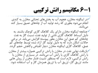 1-6‫ترکیبی‬ ‫رانش‬ ‫مکانیسم‬
‫به‬ ‫آب‬ ‫هجوم‬ ،‫مخازن‬ ‫اینگونه‬ ‫در‬‫بخش‬‫های‬‫کندی‬ ‫به‬ ‫مخازن‬ ‫تحتانی‬
‫می‬ ‫انجام‬‫چاه‬ ‫از‬ ‫آب‬ ‫تولید‬ ‫رشد‬ ‫که‬ ‫بطوری‬ ‫شود‬‫ک‬ ‫بسیار‬ ‫عمیق‬ ‫های‬‫ند‬
‫می‬‫باشد‬.
‫باشند‬ ‫کوچک‬ ‫گازی‬ ‫کالهک‬ ‫یک‬ ‫دارای‬ ‫مخازن‬ ‫اینگونه‬ ‫چنانچه‬.‫به‬
‫ب‬ ‫گاز‬ ‫نسبت‬ ،‫نفت‬ ‫تولید‬ ‫از‬ ‫ناشی‬ ‫گازی‬ ‫کالهک‬ ‫انبساط‬ ‫دلیل‬‫نفت‬ ‫ه‬
‫چاه‬‫می‬ ‫افزایش‬ ‫پیوسته‬ ‫بطور‬ ‫مخازن‬ ‫این‬ ‫عمق‬ ‫کم‬ ‫های‬‫یابد‬.‫برخ‬ ‫در‬‫ی‬
‫چاه‬ ‫توسط‬ ‫شده‬ ‫آزاد‬ ‫گاز‬ ‫تولید‬ ‫دلیل‬ ‫به‬ ‫که‬ ‫دارد‬ ‫امکان‬ ،‫حاالت‬‫ک‬ ‫های‬‫م‬
‫انقباض‬ ‫دچار‬ ‫مخازن‬ ‫اینگونه‬ ‫گازی‬ ‫کالهک‬ ،‫عمق‬‫وکاهش‬‫گردد‬ ‫حجم‬.
‫بیشتر‬ ‫همواره‬ ‫ترکیبی‬ ‫رانش‬ ‫با‬ ‫مخازن‬ ‫در‬ ‫نفت‬ ‫نهایی‬ ‫بازیافت‬‫مخازن‬ ‫از‬
‫می‬ ‫آب‬ ‫رانش‬ ‫یا‬ ‫گازی‬ ‫کالهک‬ ‫رانش‬ ‫با‬‫باشد‬.‫ب‬ ‫مخازن‬ ‫از‬ ‫بسیاری‬ ‫در‬‫ا‬
‫روش‬ ‫از‬ ‫مخزن‬ ‫فشار‬ ‫تثبیت‬ ‫بمنظور‬ ‫که‬ ‫است‬ ‫الزم‬ ،‫ترکیبی‬ ‫رانش‬‫هایی‬
‫ش‬ ‫استفاده‬ ‫آب‬ ‫و‬ ‫گاز‬ ‫همزمان‬ ‫تزریق‬ ‫یا‬ ‫آب‬ ‫تزریق‬ ،‫گاز‬ ‫تزریق‬ ‫مانند‬‫ود‬.
 