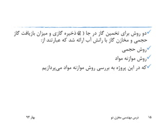 ‫جا‬ ‫در‬ ‫گاز‬ ‫تخمین‬ ‫برای‬ ‫روش‬ ‫دو‬) (‫گ‬ ‫بازیافت‬ ‫میزان‬ ‫و‬ ‫گازی‬ ‫ذخیره‬ ،‫از‬
‫از‬ ‫عبارتند‬ ‫که‬ ‫شد‬ ‫ارائه‬ ‫آب‬ ‫رانش‬ ‫با‬ ‫گاز‬ ‫مخازن‬ ‫و‬ ‫حجمی‬:
‫حجمی‬ ‫روش‬
‫مواد‬ ‫موازنه‬ ‫روش‬
‫می‬ ‫مواد‬ ‫موازنه‬ ‫روش‬ ‫بررسی‬ ‫به‬ ‫پروژه‬ ‫این‬ ‫در‬ ‫که‬‫پردازیم‬
‫بهار‬93 ‫دو‬ ‫مخزن‬ ‫مهندسی‬ ‫درس‬ 15
G
 