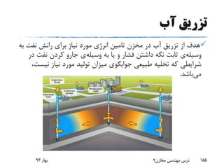‫آب‬ ‫تزریق‬
‫نفت‬ ‫رانش‬ ‫برای‬ ‫نیاز‬ ‫مورد‬ ‫انرژی‬ ‫تامین‬ ‫مخزن‬ ‫در‬ ‫آب‬ ‫تزریق‬ ‫از‬ ‫هدف‬‫به‬
‫وسیله‬‫ی‬‫به‬ ‫یا‬ ‫و‬ ‫فشار‬ ‫داشتن‬ ‫نگه‬ ‫ثابت‬‫وسیله‬‫ی‬‫نف‬ ‫کردن‬ ‫جارو‬‫در‬ ‫ت‬
‫ن‬ ‫نیاز‬ ‫مورد‬ ‫تولید‬ ‫میزان‬ ‫جوابگوی‬ ‫طبیعی‬ ‫تخلیه‬ ‫که‬ ‫شرایطی‬،‫یست‬
‫می‬‫باشد‬.
‫بهار‬93 ‫مخازن‬ ‫مهندسی‬ ‫درس‬2 155
 