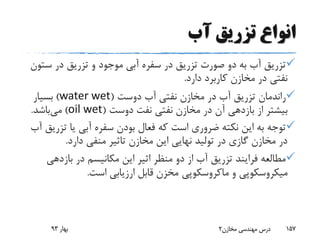 ‫آب‬ ‫تزریق‬ ‫انواع‬
‫س‬ ‫در‬ ‫تزریق‬ ‫و‬ ‫موجود‬ ‫آبی‬ ‫سفره‬ ‫در‬ ‫تزریق‬ ‫صورت‬ ‫دو‬ ‫به‬ ‫آب‬ ‫تزریق‬‫تون‬
‫دارد‬ ‫کاربرد‬ ‫مخازن‬ ‫در‬ ‫نفتی‬.
‫دوست‬ ‫آب‬ ‫نفتی‬ ‫مخازن‬ ‫در‬ ‫آب‬ ‫تزریق‬ ‫راندمان‬(water wet)‫بسیار‬
‫دوست‬ ‫نفت‬ ‫نفتی‬ ‫مخازن‬ ‫در‬ ‫آن‬ ‫بازدهی‬ ‫از‬ ‫بیشتر‬(oil wet)‫می‬‫باشد‬.
‫ت‬ ‫یا‬ ‫آبی‬ ‫سفره‬ ‫بودن‬ ‫فعال‬ ‫که‬ ‫است‬ ‫ضروری‬ ‫نکته‬ ‫این‬ ‫به‬ ‫توجه‬‫آب‬ ‫زریق‬
‫دارد‬ ‫منفی‬ ‫تاثیر‬ ‫مخازن‬ ‫این‬ ‫نهایی‬ ‫تولید‬ ‫در‬ ‫گازی‬ ‫مخازن‬ ‫در‬.
‫بازده‬ ‫در‬ ‫مکانیسم‬ ‫این‬ ‫اثیر‬ ‫منظر‬ ‫دو‬ ‫از‬ ‫آب‬ ‫تزریق‬ ‫فرایند‬ ‫مطالعه‬‫ی‬
‫و‬ ‫میکروسکوپی‬‫ماکروسکوپی‬‫است‬ ‫ارزیابی‬ ‫قابل‬ ‫مخزن‬.
‫بهار‬93 ‫مخازن‬ ‫مهندسی‬ ‫درس‬2 157
 