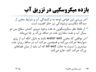 ‫آب‬ ‫تزریق‬ ‫در‬ ‫میکروسکپی‬ ‫بازده‬
‫به‬ ‫توجه‬ ‫خواص‬ ‫این‬ ‫بررسی‬ ‫در‬‫ترکنندگی‬‫از‬ ‫مخزن‬ ‫شرایط‬ ‫و‬ ‫آب‬
‫است‬ ‫اهمیت‬ ‫حائز‬ ‫نیز‬ ‫ترشوندگی‬ ‫مکانیسم‬ ‫دیدگاه‬.
‫ب‬ ‫سطح‬ ‫کشش‬ ‫نیروی‬ ‫وجود‬ ‫علت‬ ‫به‬ ‫میکروسکوپی‬ ‫نظر‬ ‫نقطه‬ ‫از‬‫دو‬ ‫ین‬
‫جا‬ ‫بر‬ ‫بزرگ‬ ‫منافذ‬ ‫در‬ ‫نفت‬ ‫مقداری‬ ،‫نفت‬ ‫و‬ ‫آب‬ ‫سیال‬‫می‬‫ماند‬.
‫مخزن‬ ‫که‬ ‫مواقعی‬ ‫در‬water wet‫روی‬ ‫از‬ ‫آب‬ ‫آنکه‬ ‫دلیل‬ ‫به‬ ‫باشد‬
‫دیواره‬‫ها‬‫می‬ ‫حرکت‬‫منافذ‬ ‫در‬ ‫آب‬ ‫حرکت‬ ‫همچنین‬ ‫و‬ ‫کند‬‫ریزتر‬‫نفت‬ ،
‫حالت‬ ‫به‬ ‫نسبت‬ ‫را‬ ‫بیشتری‬oil wet‫فضاهای‬ ‫میان‬ ‫از‬ ‫باید‬ ‫آب‬ ‫که‬
‫می‬ ‫جارو‬ ،‫کند‬ ‫حرکت‬ ‫بزرگ‬‫کند‬.
‫بهار‬93 ‫مخازن‬ ‫مهندسی‬ ‫درس‬2 158
 
