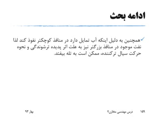 ‫بحث‬ ‫ادامه‬
‫نفوذ‬ ‫کوچکتر‬ ‫منافذ‬ ‫در‬ ‫دارد‬ ‫تمایل‬ ‫آب‬ ‫اینکه‬ ‫دلیل‬ ‫به‬ ‫همچنین‬‫لذا‬ ‫کند‬
‫ترشوندگ‬ ‫پدیده‬ ‫اثر‬ ‫علت‬ ‫به‬ ‫نیز‬ ‫بزرگتر‬ ‫منافذ‬ ‫در‬ ‫موجود‬ ‫نفت‬‫نحوه‬ ‫و‬ ‫ی‬
‫سیال‬ ‫حرکت‬‫ترکننده‬‫بیفتد‬ ‫تله‬ ‫به‬ ‫است‬ ‫ممکن‬ ،.
‫بهار‬93 ‫مخازن‬ ‫مهندسی‬ ‫درس‬2 159
 