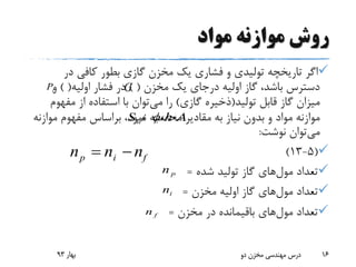 ‫مواد‬ ‫موازنه‬ ‫روش‬
‫در‬ ‫کافی‬ ‫بطور‬ ‫گازی‬ ‫مخزن‬ ‫یک‬ ‫فشاری‬ ‫و‬ ‫تولیدی‬ ‫تاریخچه‬ ‫اگر‬
‫مخزن‬ ‫یک‬ ‫درجای‬ ‫اولیه‬ ‫گاز‬ ،‫باشد‬ ‫دسترس‬) (‫اولیه‬ ‫فشار‬ ‫در‬) (‫و‬
‫تولید‬ ‫قابل‬ ‫گاز‬ ‫میزان‬(‫گازی‬ ‫ذخیره‬)‫می‬ ‫را‬‫مفه‬ ‫از‬ ‫استفاده‬ ‫با‬ ‫توان‬‫وم‬
‫مقادیر‬ ‫به‬ ‫نیاز‬ ‫بدون‬ ‫و‬ ‫مواد‬ ‫موازنه‬‫موازنه‬ ‫مفهوم‬ ‫براساس‬ ،‫نمود‬ ‫محاسبه‬
‫می‬‫نوشت‬ ‫توان‬:
(5-13)
‫تعداد‬‫مول‬‫های‬‫شده‬ ‫تولید‬ ‫گاز‬=
‫تعداد‬‫مول‬‫های‬‫مخزن‬ ‫اولیه‬ ‫گاز‬=
‫تعداد‬‫مول‬‫های‬‫مخزن‬ ‫در‬ ‫باقیمانده‬=
‫بهار‬93 ‫دو‬ ‫مخزن‬ ‫مهندسی‬ ‫درس‬ 16
،h،A،Sw 
pn
in
fn
p i fn n n 
GiP
 