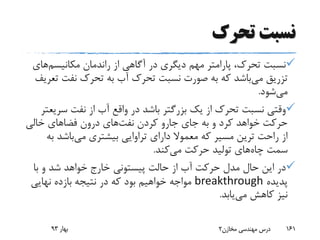 ‫تحرک‬ ‫نسبت‬
‫مکانیسم‬ ‫راندمان‬ ‫از‬ ‫آگاهی‬ ‫در‬ ‫دیگری‬ ‫مهم‬ ‫پارامتر‬ ،‫تحرک‬ ‫نسبت‬‫ه‬‫ای‬
‫می‬ ‫تزریق‬‫ت‬ ‫نفت‬ ‫تحرک‬ ‫به‬ ‫آب‬ ‫تحرک‬ ‫نسبت‬ ‫صورت‬ ‫به‬ ‫که‬ ‫باشد‬‫عریف‬
‫می‬‫شود‬.
‫سر‬ ‫نفت‬ ‫از‬ ‫آب‬ ‫واقع‬ ‫در‬ ‫باشد‬ ‫بزرگتر‬ ‫یک‬ ‫از‬ ‫تحرک‬ ‫نسبت‬ ‫وقتی‬‫یعتر‬
‫کردن‬ ‫جارو‬ ‫جای‬ ‫به‬ ‫و‬ ‫کرد‬ ‫خواهد‬ ‫حرکت‬‫نفت‬‫های‬‫خالی‬ ‫فضاهای‬ ‫درون‬
‫می‬ ‫بیشتری‬ ‫تراوایی‬ ‫دارای‬ ‫معموال‬ ‫که‬ ‫مسیر‬ ‫ترین‬ ‫راحت‬ ‫از‬‫ب‬ ‫باشد‬‫ه‬
‫چاه‬ ‫سمت‬‫می‬ ‫حرکت‬ ‫تولید‬ ‫های‬‫کند‬.
‫حالت‬ ‫از‬ ‫آب‬ ‫حرکت‬ ‫مدل‬ ‫حال‬ ‫این‬ ‫در‬‫پیستونی‬‫با‬ ‫و‬ ‫شد‬ ‫خواهد‬ ‫خارج‬
‫پدیده‬breakthrough‫نهایی‬ ‫بازده‬ ‫نتیجه‬ ‫در‬ ‫که‬ ‫بود‬ ‫خواهیم‬ ‫مواجه‬
‫می‬ ‫کاهش‬ ‫نیز‬‫یابد‬.
‫بهار‬93 ‫مخازن‬ ‫مهندسی‬ ‫درس‬2 161
 