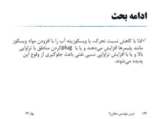 ‫بحث‬ ‫ادامه‬
‫یا‬ ،‫تحرک‬ ‫نسبت‬ ‫کاهش‬ ‫با‬ ‫لذا‬‫ویسکوزیته‬‫مواد‬ ‫افزودن‬ ‫با‬ ‫را‬ ‫آب‬‫و‬‫یسکوز‬
‫مانند‬‫پلیمرها‬‫می‬ ‫افزایش‬‫با‬ ‫یا‬ ‫و‬ ‫دهند‬plug‫تراوایی‬ ‫با‬ ‫مناطق‬ ‫کردن‬
‫وق‬ ‫از‬ ‫جلوگیری‬ ‫باعث‬ ‫نفتی‬ ‫نسبی‬ ‫تراوایی‬ ‫افزایش‬ ‫با‬ ‫یا‬ ‫و‬ ‫باال‬‫این‬ ‫وع‬
‫می‬ ‫پدیده‬‫شوند‬.
‫بهار‬93 ‫مخازن‬ ‫مهندسی‬ ‫درس‬2 162
 