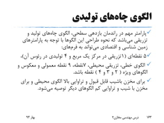 ‫چاه‬ ‫الگوی‬‫تولیدی‬ ‫های‬
‫چاه‬ ‫الگوی‬ ،‫سطحی‬ ‫بازدهی‬ ‫راندمان‬ ‫در‬ ‫مهم‬ ‫پارامتر‬‫و‬ ‫تولید‬ ‫های‬
‫می‬ ‫تزریقی‬‫این‬ ‫طراحی‬ ‫نحوه‬ ‫که‬ ‫باشد‬‫الگوها‬‫پارامتره‬ ‫به‬ ‫توجه‬ ‫با‬‫ای‬
‫می‬ ‫اقتصادی‬ ‫و‬ ‫شناسی‬ ‫زمین‬‫به‬ ‫تواند‬‫فرم‬‫های‬:
5‫نقطه‬‫ای‬(1‫و‬ ‫مربع‬ ‫یک‬ ‫مرکز‬ ‫در‬ ‫تزریقی‬4‫آن‬ ‫رئوس‬ ‫در‬ ‫تولیدی‬)،
،‫محیطی‬ ‫تزریقی‬ ،‫خطی‬ ‫الگوی‬7،‫نقطه‬9‫و‬ ‫معکوس‬ ‫و‬ ‫معمولی‬ ‫نقطه‬
‫ویژه‬ ‫الگوهای‬(2‫و‬3‫و‬4)‫باشد‬ ‫نقطه‬.
‫و‬ ‫محیطی‬ ‫الگوی‬ ‫باال‬ ‫تراوایی‬ ‫و‬ ‫قبول‬ ‫قابل‬ ‫باشیب‬ ‫مخزن‬ ‫برای‬‫برای‬
‫می‬ ‫توصیه‬ ‫دیگر‬ ‫الگوهای‬ ‫کم‬ ‫تراوایی‬ ‫و‬ ‫شیب‬ ‫با‬ ‫مخزن‬‫شود‬.
‫بهار‬93 ‫مخازن‬ ‫مهندسی‬ ‫درس‬2 163
 