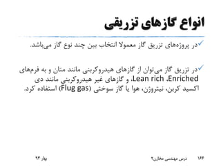 ‫تزریقی‬ ‫گازهای‬ ‫انواع‬
‫پروژه‬ ‫در‬‫می‬ ‫گاز‬ ‫نوع‬ ‫چند‬ ‫بین‬ ‫انتخاب‬ ‫معموال‬ ‫گاز‬ ‫تزریق‬ ‫های‬‫باشد‬.
‫می‬ ‫گاز‬ ‫تزریق‬ ‫در‬‫به‬ ‫و‬ ‫متان‬ ‫مانند‬ ‫هیدروکربنی‬ ‫گازهای‬ ‫از‬ ‫توان‬‫فر‬‫م‬‫های‬
Enriched،Lean rich‫دی‬ ‫مانند‬ ‫هیدروکربنی‬ ‫غیر‬ ‫گازهای‬ ‫و‬ ،
‫سوختی‬ ‫گاز‬ ‫یا‬ ‫هوا‬ ،‫نیتروژن‬ ،‫کربن‬ ‫اکسید‬(Flug gas)‫کرد‬ ‫استفاده‬.
‫بهار‬93 ‫مخازن‬ ‫مهندسی‬ ‫درس‬2 166
 