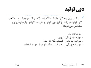 ‫تولید‬ ‫دبی‬
‫م‬ ‫فوت‬ ‫هزار‬ ‫هر‬ ‫اثر‬ ‫در‬ ‫که‬ ‫نفت‬ ‫بشکه‬ ‫مقدار‬ ،‫گاز‬ ‫نوع‬ ‫تعیین‬ ‫از‬ ‫بعد‬‫کعب‬
‫می‬ ‫تولید‬ ،‫گاز‬‫پارامت‬ ‫گرفتن‬ ‫نظر‬ ‫در‬ ‫با‬ ‫تولید‬ ‫دبی‬ ‫نیز‬ ‫و‬ ‫شود‬‫زیر‬ ‫رهای‬
‫می‬ ‫مشخص‬‫گردد‬:
‫بهار‬93 ‫مخازن‬ ‫مهندسی‬ ‫درس‬2 167
-‫تزریق‬ ‫هزینه‬
-‫تزریق‬ ‫زمانی‬ ‫مفید‬ ‫دوره‬
-‫تزریقی‬ ‫گاز‬ ‫شیمیایی‬ ‫و‬ ‫فیزیکی‬ ‫خواص‬
-‫تعمیرات‬ ‫و‬ ‫خوردگی‬ ‫هزینه‬‫دستگاه‬‫ها‬‫استفاده‬ ‫مورد‬ ‫ابزار‬ ‫و‬
 