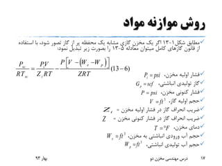 ‫مواد‬ ‫موازنه‬ ‫روش‬
‫شکل‬ ‫مطابق‬1-13‫است‬ ‫با‬ ،‫شود‬ ‫تصور‬ ‫گاز‬ ‫از‬ ‫پر‬ ‫محفظه‬ ‫یک‬ ‫مشابه‬ ‫گازی‬ ‫مخزن‬ ‫یک‬ ‫اگر‬‫فاده‬
‫معادله‬ ‫میتوان‬ ‫کامل‬ ‫گازهای‬ ‫قانون‬ ‫از‬5-13‫نمود‬ ‫تبدیل‬ ‫زیر‬ ‫بصورت‬ ‫را‬:
،‫مخزن‬ ‫اولیه‬ ‫فشار‬
،‫انباشتی‬ ‫تولیدی‬ ‫گاز‬
،‫مخزن‬ ‫کنونی‬ ‫فشار‬
،‫گاز‬ ‫اولیه‬ ‫حجم‬
‫مخزن‬ ‫اولیه‬ ‫فشار‬ ‫در‬ ‫گاز‬ ‫انحراف‬ ‫ضریب‬=
‫مخزن‬ ‫کنونی‬ ‫فشار‬ ‫در‬ ‫گاز‬ ‫انحراف‬ ‫ضریب‬=
،‫مخزن‬ ‫دمای‬
،‫مخزن‬ ‫به‬ ‫انباشتی‬ ‫ورودی‬ ‫آب‬ ‫حجم‬
،‫انباشتی‬ ‫تولیدی‬ ‫آب‬ ‫حجم‬
‫بهار‬93 ‫دو‬ ‫مخزن‬ ‫مهندسی‬ ‫درس‬ 17
 
(13 6)
e psc i
sc i
P V W WP PV
RT Z RT ZRT
     
iZ
Z
iP psi
pG scf
P psi
3
V ft
T F 
3
eW ft
3
pW ft
 