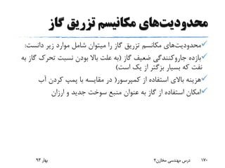 ‫محدودیت‬‫گاز‬ ‫تزریق‬ ‫مکانیسم‬ ‫های‬
‫محدودیت‬‫های‬‫مکانسم‬‫دانست‬ ‫زیر‬ ‫موارد‬ ‫شامل‬ ‫میتوان‬ ‫را‬ ‫گاز‬ ‫تزریق‬:
‫بازده‬‫جاروکنندگی‬‫گاز‬ ‫ضعیف‬(‫تحرک‬ ‫نسبت‬ ‫بودن‬ ‫باال‬ ‫علت‬ ‫به‬‫به‬ ‫گاز‬
‫بسیار‬ ‫که‬ ‫نفت‬‫بزگتر‬‫است‬ ‫یک‬ ‫از‬)
‫کمپرسور‬ ‫از‬ ‫استفاده‬ ‫باالی‬ ‫هزینه‬(‫آب‬ ‫کردن‬ ‫پمپ‬ ‫با‬ ‫مقایسه‬ ‫در‬
‫ارزان‬ ‫و‬ ‫جدید‬ ‫سوخت‬ ‫منبع‬ ‫عنوان‬ ‫به‬ ‫گاز‬ ‫از‬ ‫استفاده‬ ‫امکان‬
‫بهار‬93 ‫مخازن‬ ‫مهندسی‬ ‫درس‬2 170
 