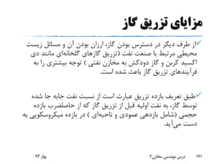 ‫گاز‬ ‫تزریق‬ ‫مزایای‬
‫زیست‬ ‫مسائل‬ ‫و‬ ‫آن‬ ‫بودن‬ ‫ارزان‬ ،‫گاز‬ ‫بودن‬ ‫دسترس‬ ‫در‬ ‫دیگر‬ ‫طرف‬ ‫از‬
‫نفت‬ ‫صنعت‬ ‫با‬ ‫مرتبط‬ ‫محیطی‬(‫گازهای‬ ‫تزریق‬‫گلخانه‬‫ای‬‫د‬ ‫مانند‬‫ی‬
‫گاز‬ ‫و‬ ‫کربن‬ ‫اکسید‬‫دودکش‬‫نفتی‬ ‫مخازن‬ ‫به‬)‫ر‬ ‫بیشتری‬ ‫توجه‬‫به‬ ‫ا‬
‫است‬ ‫شده‬ ‫باعث‬ ‫گاز‬ ‫تزریق‬ ‫فرآیندهای‬.
‫نفت‬ ‫نسبت‬ ‫از‬ ‫است‬ ‫عبارت‬ ‫تزریق‬ ‫بازده‬ ‫تعریف‬ ‫طبق‬‫جابه‬‫ش‬ ‫جا‬‫ده‬
‫از‬ ‫که‬ ‫گاز‬ ‫تزریق‬ ‫از‬ ‫قبل‬ ‫اولیه‬ ‫نفت‬ ‫به‬ ،‫گاز‬ ‫توسط‬‫حاصلضرب‬‫ب‬‫ازده‬
‫حجمی‬(‫ناحیه‬ ‫و‬ ‫عمودی‬ ‫بازدهی‬ ‫شامل‬‫ای‬)‫ب‬ ‫میکروسکوپی‬ ‫بازده‬ ‫در‬‫ه‬
‫می‬ ‫دست‬‫آید‬.
‫بهار‬93 ‫مخازن‬ ‫مهندسی‬ ‫درس‬2 171
 