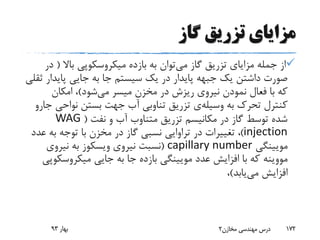 ‫گاز‬ ‫تزریق‬ ‫مزایای‬
‫می‬ ‫گاز‬ ‫تزریق‬ ‫مزایای‬ ‫جمله‬ ‫از‬‫باال‬ ‫میکروسکوپی‬ ‫بازده‬ ‫به‬ ‫توان‬(‫در‬
‫پاید‬ ‫جایی‬ ‫به‬ ‫جا‬ ‫سیستم‬ ‫یک‬ ‫در‬ ‫پایدار‬ ‫جبهه‬ ‫یک‬ ‫داشتن‬ ‫صورت‬‫ثقلی‬ ‫ار‬
‫می‬ ‫میسر‬ ‫مخزن‬ ‫در‬ ‫ریزش‬ ‫نیروی‬ ‫نمودن‬ ‫فعال‬ ‫با‬ ‫که‬‫شود‬)‫امکان‬ ،
‫به‬ ‫تحرک‬ ‫کنترل‬‫وسیله‬‫ی‬‫نواح‬ ‫بستن‬ ‫جهت‬ ‫آب‬ ‫تناوبی‬ ‫تزریق‬‫جارو‬ ‫ی‬
‫نفت‬ ‫و‬ ‫آب‬ ‫متناوب‬ ‫تزریق‬ ‫مکانیسم‬ ‫در‬ ‫گاز‬ ‫توسط‬ ‫شده‬(WAG
injection)‫ع‬ ‫به‬ ‫توجه‬ ‫با‬ ‫مخزن‬ ‫در‬ ‫گاز‬ ‫نسبی‬ ‫تراوایی‬ ‫در‬ ‫تغییرات‬ ،‫دد‬
‫مویینگی‬capillary number(‫نیروی‬ ‫نسبت‬‫ویسکوز‬‫نیروی‬ ‫به‬
‫مووینه‬‫میکروسک‬ ‫جایی‬ ‫به‬ ‫جا‬ ‫بازده‬ ‫مویینگی‬ ‫عدد‬ ‫افزایش‬ ‫با‬ ‫که‬‫وپی‬
‫می‬ ‫افزایش‬‫یابد‬)،
‫بهار‬93 ‫مخازن‬ ‫مهندسی‬ ‫درس‬2 172
 