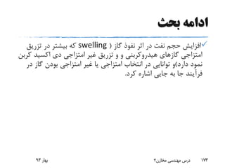 ‫بحث‬ ‫ادامه‬
‫گاز‬ ‫نفوذ‬ ‫اثر‬ ‫در‬ ‫نفت‬ ‫حجم‬ ‫افزایش‬(swelling‫تزریق‬ ‫در‬ ‫بیشتر‬ ‫که‬
‫و‬ ‫هیدروکربنی‬ ‫گازهای‬ ‫امتزاجی‬‫و‬‫ک‬ ‫اکسید‬ ‫دی‬ ‫امتزاجی‬ ‫غیر‬ ‫تزریق‬‫ربن‬
‫دارد‬ ‫نمود‬)‫د‬ ‫گاز‬ ‫بودن‬ ‫امتزاجی‬ ‫غیر‬ ‫یا‬ ‫امتزاجی‬ ‫انتخاب‬ ‫در‬ ‫توانایی‬ ‫و‬‫ر‬
‫کرد‬ ‫اشاره‬ ‫جایی‬ ‫به‬ ‫جا‬ ‫فرآیند‬.
‫بهار‬93 ‫مخازن‬ ‫مهندسی‬ ‫درس‬2 173
 