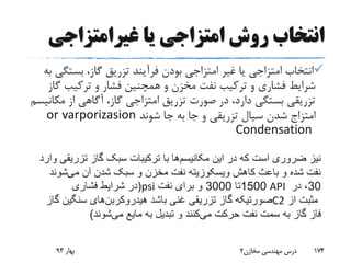 ‫غیرامتزاجی‬ ‫یا‬ ‫امتزاجی‬ ‫روش‬ ‫انتخاب‬
‫بست‬ ،‫گاز‬ ‫تزریق‬ ‫فرآیند‬ ‫بودن‬ ‫امتزاجی‬ ‫غیر‬ ‫یا‬ ‫امتزاجی‬ ‫انتخاب‬‫به‬ ‫گی‬
‫گ‬ ‫ترکیب‬ ‫و‬ ‫فشار‬ ‫همچنین‬ ‫و‬ ‫مخزن‬ ‫نفت‬ ‫ترکیب‬ ‫و‬ ‫فشاری‬ ‫شرایط‬‫از‬
‫مک‬ ‫از‬ ‫آگاهی‬ ،‫گاز‬ ‫امتزاجی‬ ‫تزریق‬ ‫صورت‬ ‫در‬ ،‫دارد‬ ‫بستگی‬ ‫تزریقی‬‫انیسم‬
‫امتزاج‬‫شوند‬ ‫جا‬ ‫به‬ ‫جا‬ ‫و‬ ‫تزریقی‬ ‫سیال‬ ‫شدن‬varporizasionor
Condensation
‫بهار‬93 ‫مخازن‬ ‫مهندسی‬ ‫درس‬2 174
‫این‬ ‫در‬ ‫که‬ ‫است‬ ‫ضروری‬ ‫نیز‬‫مکانیسم‬‫ها‬‫وار‬ ‫تزریقی‬ ‫گاز‬ ‫سبک‬ ‫ترکیبات‬ ‫با‬‫د‬
‫می‬ ‫آن‬ ‫شدن‬ ‫سبک‬ ‫و‬ ‫مخزن‬ ‫نفت‬ ‫ویسکوزیته‬ ‫کاهش‬ ‫باعث‬ ‫و‬ ‫شده‬ ‫نفت‬‫شوند‬
(‫فشاری‬ ‫شرایط‬ ‫در‬ psi 1500‫تا‬3000‫نفت‬ ‫برای‬ ‫و‬ API 30‫در‬ ،
‫باشد‬ ‫غنی‬ ‫تزریقی‬ ‫گاز‬ ‫صورتیکه‬‫هیدروکربن‬‫های‬‫گاز‬ ‫سنگین‬ C2 ‫از‬ ‫مثبت‬
‫می‬ ‫حرکت‬ ‫نفت‬ ‫سمت‬ ‫به‬ ‫گاز‬ ‫فاز‬‫می‬ ‫مایع‬ ‫به‬ ‫تبدیل‬ ‫و‬ ‫کنند‬‫شوند‬)
 