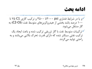 ‫بحث‬ ‫ادامه‬
‫فشاری‬ ‫شرایط‬ ‫در‬ ‫یا‬ ‫و‬psi3000‫تا‬3500‫گازی‬ ‫ترکیب‬ ‫و‬C175‫تا‬
100‫از‬ ‫بخشی‬ ‫باشد‬ ‫درصد‬‫هیدروکربن‬‫های‬‫نفت‬ ‫متوسط‬(C2-C6)‫به‬
‫می‬ ‫منتقل‬ ‫گاز‬‫شود‬.
‫ای‬ ‫باعث‬ ‫و‬ ‫شده‬ ‫ترکیب‬ ‫تزریقی‬ ‫گاز‬ ‫با‬ ‫نفت‬ ‫متوسط‬ ‫ترکیبات‬‫یک‬ ‫جاد‬
‫نفتی‬ ‫ترکیب‬‫سبکتر‬‫می‬ ‫باالیی‬ ‫تحرک‬ ‫قدرت‬ ‫دارای‬ ‫که‬ ‫شده‬‫ب‬‫به‬ ‫و‬ ‫اشد‬
‫می‬ ‫تولید‬ ‫راحتی‬‫گردد‬.
‫بهار‬93 ‫مخازن‬ ‫مهندسی‬ ‫درس‬2 175
 