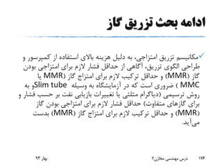 ‫گاز‬ ‫تزریق‬ ‫بحث‬ ‫ادامه‬
‫کم‬ ‫از‬ ‫استفاده‬ ‫باالی‬ ‫هزینه‬ ‫دلیل‬ ‫به‬ ،‫امتزاجی‬ ‫تزریق‬ ‫مکانیسم‬‫و‬ ‫پرسور‬
‫بود‬ ‫امتزاجی‬ ‫برای‬ ‫الزم‬ ‫فشار‬ ‫حداقل‬ ‫از‬ ‫آگاهی‬ ،‫تزریق‬ ‫الگوی‬ ‫طراحی‬‫ن‬
‫گاز‬(MMR)‫برای‬ ‫الزم‬ ‫ترکیب‬ ‫حداقل‬ ‫و‬‫امتزاج‬‫گاز‬(MMR‫یا‬
MMC)‫وسیله‬ ‫به‬ ‫آزمایشگاه‬ ‫در‬ ‫که‬ ‫است‬ ‫ضروری‬Slim tube‫به‬ ‫و‬
‫ترسیمی‬ ‫روش‬(‫ح‬ ‫بر‬ ‫نفت‬ ‫بازیابی‬ ‫تغییرات‬ ‫یا‬ ‫مثلثی‬ ‫دیاگرام‬‫و‬ ‫فشار‬ ‫سب‬
‫متفاوت‬ ‫گازهای‬ ‫برای‬)‫گاز‬ ‫بودن‬ ‫امتزاجی‬ ‫برای‬ ‫الزم‬ ‫فشار‬ ‫حداقل‬
(MMR)‫برای‬ ‫الزم‬ ‫ترکیب‬ ‫حداقل‬ ‫و‬‫امتزاج‬‫گاز‬(MMR)‫بدست‬
‫می‬‫آید‬.
‫بهار‬93 ‫مخازن‬ ‫مهندسی‬ ‫درس‬2 176
 