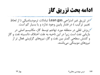 ‫گاز‬ ‫تزریق‬ ‫بحث‬ ‫ادامه‬
‫امتزاجی‬ ‫غیر‬ ‫تزریق‬ ‫در‬Lean gas‫ترمودینامیکی‬ ‫تبادالت‬(‫لحاظ‬ ‫از‬
‫ترکیب‬ ‫تغییر‬)‫است‬ ‫کم‬ ‫بسیار‬ ‫یا‬ ‫و‬ ‫ندارد‬ ‫وجود‬ ‫پایین‬ ‫فشار‬ ‫در‬.
‫د‬ ‫اصلی‬ ‫مکانیسم‬ ،‫گاز‬ ‫توسط‬ ‫تهاجم‬ ‫مورد‬ ‫منطقه‬ ‫در‬ ‫ثقلی‬ ‫ریزش‬‫ر‬
‫دانسیته‬ ‫اختالف‬ ‫علت‬ ‫به‬ ‫ناحیه‬ ‫این‬ ‫در‬ ‫زیرا‬ ‫است‬ ‫نفت‬ ‫بازیابی‬‫گاز‬ ‫و‬ ‫نفت‬
‫نیروهای‬ ،‫گاز‬ ‫و‬ ‫نفت‬ ‫بین‬ ‫کمتر‬ ‫سطحی‬ ‫کشش‬ ‫و‬‫گراویتی‬‫فعال‬‫از‬ ‫تر‬
‫می‬ ‫مویینگی‬ ‫نیروهای‬‫باشند‬.
‫بهار‬93 ‫مخازن‬ ‫مهندسی‬ ‫درس‬2 177
 