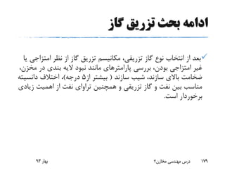 ‫گاز‬ ‫تزریق‬ ‫بحث‬ ‫ادامه‬
‫امت‬ ‫نظر‬ ‫از‬ ‫گاز‬ ‫تزریق‬ ‫مکانیسم‬ ،‫تزریقی‬ ‫گاز‬ ‫نوع‬ ‫انتخاب‬ ‫از‬ ‫بعد‬‫یا‬ ‫زاجی‬
‫م‬ ‫در‬ ‫بندی‬ ‫الیه‬ ‫نبود‬ ‫مانند‬ ‫پارامترهای‬ ‫بررسی‬ ،‫بودن‬ ‫امتزاجی‬ ‫غیر‬،‫خزن‬
‫سازند‬ ‫شیب‬ ،‫سازند‬ ‫باالی‬ ‫ضخامت‬(‫از‬ ‫بیشتر‬5‫درجه‬)‫دانسیته‬ ‫اختالف‬ ،
‫همچنین‬ ‫و‬ ‫تزریقی‬ ‫گاز‬ ‫و‬ ‫نفت‬ ‫بین‬ ‫مناسب‬‫تراوای‬‫اهمیت‬ ‫از‬ ‫نفت‬‫زیادی‬
‫است‬ ‫برخوردار‬.
‫بهار‬93 ‫مخازن‬ ‫مهندسی‬ ‫درس‬2 179
 