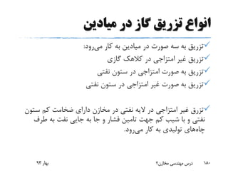 ‫میادین‬ ‫در‬ ‫گاز‬ ‫تزریق‬ ‫انواع‬
‫می‬ ‫کار‬ ‫به‬ ‫میادین‬ ‫در‬ ‫صورت‬ ‫سه‬ ‫به‬ ‫تزریق‬‫رود‬:
‫گازی‬ ‫کالهک‬ ‫در‬ ‫امتزاجی‬ ‫غیر‬ ‫تزریق‬
‫نفتی‬ ‫ستون‬ ‫در‬ ‫امتزاجی‬ ‫صورت‬ ‫به‬ ‫تزریق‬
‫نفتی‬ ‫ستون‬ ‫در‬ ‫امتزاجی‬ ‫غیر‬ ‫صورت‬ ‫به‬ ‫تزریق‬
‫تزرق‬‫ستو‬ ‫کم‬ ‫ضخامت‬ ‫دارای‬ ‫مخازن‬ ‫در‬ ‫نفتی‬ ‫الیه‬ ‫در‬ ‫امتزاجی‬ ‫غیر‬‫ن‬
‫ط‬ ‫به‬ ‫نفت‬ ‫جایی‬ ‫به‬ ‫جا‬ ‫و‬ ‫فشار‬ ‫تامین‬ ‫جهت‬ ‫کم‬ ‫شیب‬ ‫با‬ ‫و‬ ‫نفتی‬‫رف‬
‫چاه‬‫می‬ ‫کار‬ ‫به‬ ‫تولیدی‬ ‫های‬‫رود‬.
‫بهار‬93 ‫مخازن‬ ‫مهندسی‬ ‫درس‬2 180
 