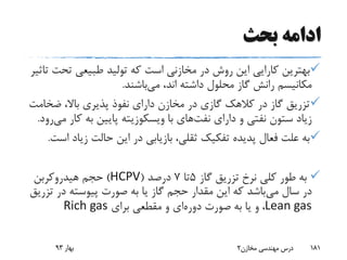 ‫بحث‬ ‫ادامه‬
‫تح‬ ‫طبیعی‬ ‫تولید‬ ‫که‬ ‫است‬ ‫مخازنی‬ ‫در‬ ‫روش‬ ‫این‬ ‫کارایی‬ ‫بهترین‬‫تاثیر‬ ‫ت‬
‫می‬ ،‫اند‬ ‫داشته‬ ‫محلول‬ ‫گاز‬ ‫رانش‬ ‫مکانیسم‬‫باشند‬.
‫ضخ‬ ،‫باال‬ ‫پذیری‬ ‫نفوذ‬ ‫دارای‬ ‫مخازن‬ ‫در‬ ‫گازی‬ ‫کالهک‬ ‫در‬ ‫گاز‬ ‫تزریق‬‫امت‬
‫دارای‬ ‫و‬ ‫نفتی‬ ‫ستون‬ ‫زیاد‬‫نفت‬‫های‬‫با‬‫ویسکوزیته‬‫ک‬ ‫به‬ ‫پایین‬‫می‬ ‫ار‬‫رود‬.
‫زی‬ ‫حالت‬ ‫این‬ ‫در‬ ‫بازیابی‬ ،‫ثقلی‬ ‫تفکیک‬ ‫پدیده‬ ‫فعال‬ ‫علت‬ ‫به‬‫است‬ ‫اد‬.
‫گاز‬ ‫تزریق‬ ‫نرخ‬ ‫کلی‬ ‫طور‬ ‫به‬5‫تا‬7‫درصد‬(HCPV)‫هیدروکربن‬ ‫حجم‬
‫می‬ ‫سال‬ ‫در‬‫ت‬ ‫در‬ ‫پیوسته‬ ‫صورت‬ ‫به‬ ‫یا‬ ‫گاز‬ ‫حجم‬ ‫مقدار‬ ‫این‬ ‫که‬ ‫باشد‬‫زریق‬
Lean gas‫دوره‬ ‫صورت‬ ‫به‬ ‫یا‬ ‫و‬ ،‫برای‬ ‫مقطعی‬ ‫و‬ ‫ای‬Rich gas
‫بهار‬93 ‫مخازن‬ ‫مهندسی‬ ‫درس‬2 181
 