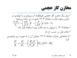 ‫حجمی‬ ‫گاز‬ ‫مخازن‬
‫در‬ ‫تولیدی‬ ‫یا‬ ‫و‬ ‫ورودی‬ ‫آب‬ ‫هیچگونه‬ ‫حجمی‬ ‫گاز‬ ‫مخزن‬ ‫یک‬ ‫برای‬
‫معادله‬ ‫و‬ ‫ندارد‬ ‫وجود‬ ‫مخزن‬6-13‫می‬ ‫ساده‬ ‫زیر‬ ‫بصورت‬‫شود‬:
‫معادله‬7-13‫داد‬ ‫قرار‬ ‫استفاده‬ ‫مورد‬ ‫حالت‬ ‫دو‬ ‫به‬ ‫میتوان‬ ‫را‬:
‫اول‬ ‫حالت‬:‫حسب‬ ‫بر‬
‫معادله‬ ‫عبارات‬ ‫جابجایی‬ ‫با‬7-13‫بازنویسی‬ ‫زیر‬ ‫صورت‬ ‫به‬ ‫را‬ ‫آن‬ ‫میتوان‬
‫کرد‬:
‫بهار‬93 ‫دو‬ ‫مخزن‬ ‫مهندسی‬ ‫درس‬ 19
(13 7)
sc p i
sc i
P G PV P
V V
T Z T ZT
   
     
  
(13 8)sci
P
i sc
P TPP
G
Z Z T V
 
   
 
/P Z
 