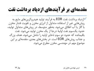 ‫ن‬ ‫برداشت‬ ‫ازدیاد‬ ‫فرآیندهای‬ ‫بر‬ ‫ای‬‫مقدمه‬‫فت‬
‫نفت‬ ‫برداشت‬ ‫ازدیاد‬EOR‫تولید‬ ‫فرآیند‬ ‫به‬‫های‬‫هیدروکربن‬‫به‬ ‫مایع‬
‫مخ‬ ‫فشار‬ ‫تقویت‬ ‫و‬ ‫مخزن‬ ‫انرژی‬ ‫از‬ ‫متداول‬ ‫استفاده‬ ‫از‬ ‫غیر‬ ‫هایی‬‫روش‬‫زن‬
‫شود‬‫می‬ ‫اطالق‬ ‫آب‬ ‫یا‬ ‫گاز‬ ‫با‬.‫طور‬‫به‬‫تول‬ ‫متداول‬ ‫های‬‫روش‬ ‫در‬ ،‫متوسط‬،‫ید‬
‫حدود‬‫سوم‬‫یک‬‫نفت‬‫اولیة‬‫شود‬‫می‬ ‫تولید‬ ‫مخزن‬ ‫یک‬ ‫از‬ ‫درجا‬.‫نفت‬
‫بزرگ‬ ‫هدف‬ ،‫شود‬‫می‬ ‫شامل‬ ‫را‬ ‫اولیه‬ ‫ذخایر‬ ‫سوم‬ ‫دو‬ ‫حدود‬ ‫که‬ ‫باقیمانده‬
‫های‬‫روش‬ ‫جذاب‬ ‫و‬EOR‫است‬.‫این‬ ‫بر‬ ‫ای‬‫مقدمه‬ ،‫بعدی‬ ‫های‬‫بخش‬ ‫در‬
‫شود‬‫می‬ ‫مطرح‬ ‫مخزن‬ ‫مهندسی‬ ‫در‬ ‫مهم‬ ‫موضوع‬.
‫بهار‬93 ‫دو‬ ‫مخزن‬ ‫مهندسی‬ ‫درس‬ 190
 