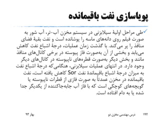 ‫باقیمانده‬ ‫نفت‬ ‫پویاسازی‬
‫مراحل‬ ‫طی‬‫اولیة‬‫آب‬ ‫مخزن‬ ‫سیستم‬ ‫در‬ ‫سیالبزنی‬-‫به‬ ‫شور‬ ‫آب‬ ،‫تر‬
‫نفت‬ ‫و‬ ‫است‬ ‫پوشانده‬ ‫را‬ ‫ماسه‬ ‫های‬‫دانه‬ ‫روی‬ ‫فیلم‬ ‫صورت‬‫بقیة‬‫فض‬‫ای‬
‫کند‬‫می‬ ‫پر‬ ‫را‬ ‫منافذ‬.،‫عملیات‬ ‫زمان‬ ‫گذشت‬ ‫با‬‫درجة‬‫کا‬ ‫نفت‬ ‫اشباع‬‫هش‬
‫م‬ ‫های‬‫کانال‬ ‫برخی‬ ‫در‬ ‫پیوسته‬ ‫فاز‬ ‫صورت‬‫به‬ ‫آن‬ ‫از‬ ‫بخشی‬ ‫و‬ ‫یابد‬‫می‬‫نافذ‬
‫صورت‬‫به‬ ‫دیگر‬ ‫بخش‬ ‫و‬ ‫مانند‬‫قطره‬‫های‬‫دی‬ ‫های‬‫کانال‬ ‫در‬ ‫ناپیوسته‬‫گر‬
‫دارد‬ ‫وجود‬.،‫سیالبزنی‬ ‫عملیات‬ ‫انتهای‬ ‫در‬‫که‬‫هنگامی‬‫درجة‬‫ن‬ ‫اشباع‬‫فت‬
‫میزان‬ ‫به‬‫درجة‬‫اشباع‬‫باقیماندة‬‫نفت‬Sor‫نفت‬ ،‫است‬ ‫یافته‬ ‫کاهش‬
‫یا‬ ‫ناپیوسته‬ ‫قطرات‬ ‫از‬ ‫فازی‬ ‫صورت‬ ‫به‬ ً‫ا‬‫عمدت‬ ‫مخزن‬ ‫در‬ ‫باقیمانده‬
‫ج‬ ‫یکدیگر‬ ‫از‬ ‫جاکننده‬‫جابه‬ ‫آب‬ ‫فاز‬ ‫با‬ ‫که‬ ‫است‬ ‫کوچکی‬ ‫های‬‫گویچه‬‫دا‬
‫است‬ ‫افتاده‬ ‫دام‬ ‫به‬ ‫یا‬ ‫شده‬.
‫بهار‬93 ‫دو‬ ‫مخزن‬ ‫مهندسی‬ ‫درس‬ 192
 