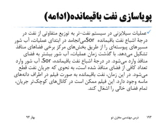 ‫باقیمانده‬ ‫نفت‬ ‫پویاسازی‬(‫ادامه‬)
‫نفت‬ ‫سیستم‬ ‫در‬ ‫سیالبزنی‬ ‫عملیات‬-‫ا‬ ‫متفاوتی‬ ‫توزیع‬ ‫به‬ ‫تر‬‫در‬ ‫نفت‬ ‫ز‬
‫درجة‬‫باقیمانده‬ ‫نفت‬ ‫اشباع‬Sor‫شور‬ ‫آب‬ ،‫عملیات‬ ‫ابتدای‬ ‫در‬ ‫انجامد‬‫می‬
‫من‬ ‫فضاهای‬ ‫برخی‬ ‫مرکز‬ ‫های‬‫بخش‬ ‫طریق‬ ‫از‬ ‫را‬ ‫ای‬‫پیوسته‬ ‫مسیرهای‬‫افذ‬
‫دهد‬‫می‬ ‫تشکیل‬.‫فض‬ ‫به‬ ‫بیشتر‬ ‫شور‬ ‫آب‬ ،‫عملیات‬ ‫زمان‬ ‫گذشت‬ ‫با‬‫ای‬
‫شود‬‫می‬ ‫وارد‬ ‫منافذ‬.‫در‬‫درجة‬،‫باقیمانده‬ ‫نفت‬ ‫اشباع‬Sor،‫وارد‬ ‫شور‬ ‫آب‬
‫ق‬ ‫نفت‬ ‫جریان‬ ‫که‬ ‫نحوی‬ ‫به‬ ،‫است‬ ‫شده‬ ‫منافذ‬ ‫فضای‬ ‫از‬ ‫کافی‬ ‫تعداد‬‫طع‬
‫شود‬‫می‬.‫دان‬ ‫اطراف‬ ‫در‬ ‫فیلم‬ ‫صورت‬ ‫به‬ ‫باقیمانده‬ ‫نفت‬ ،‫زمان‬ ‫این‬ ‫در‬‫های‬‫ه‬
‫دارد‬ ‫وجود‬ ‫ماسه‬.‫جریان‬ ‫تر‬‫کوچک‬ ‫های‬‫کانال‬ ‫در‬ ‫است‬ ‫ممکن‬ ‫فیلم‬ ‫این‬،
‫کند‬ ‫اشغال‬ ‫را‬ ‫خالی‬ ‫فضای‬ ‫تمام‬.
‫بهار‬93 ‫دو‬ ‫مخزن‬ ‫مهندسی‬ ‫درس‬ 193
 